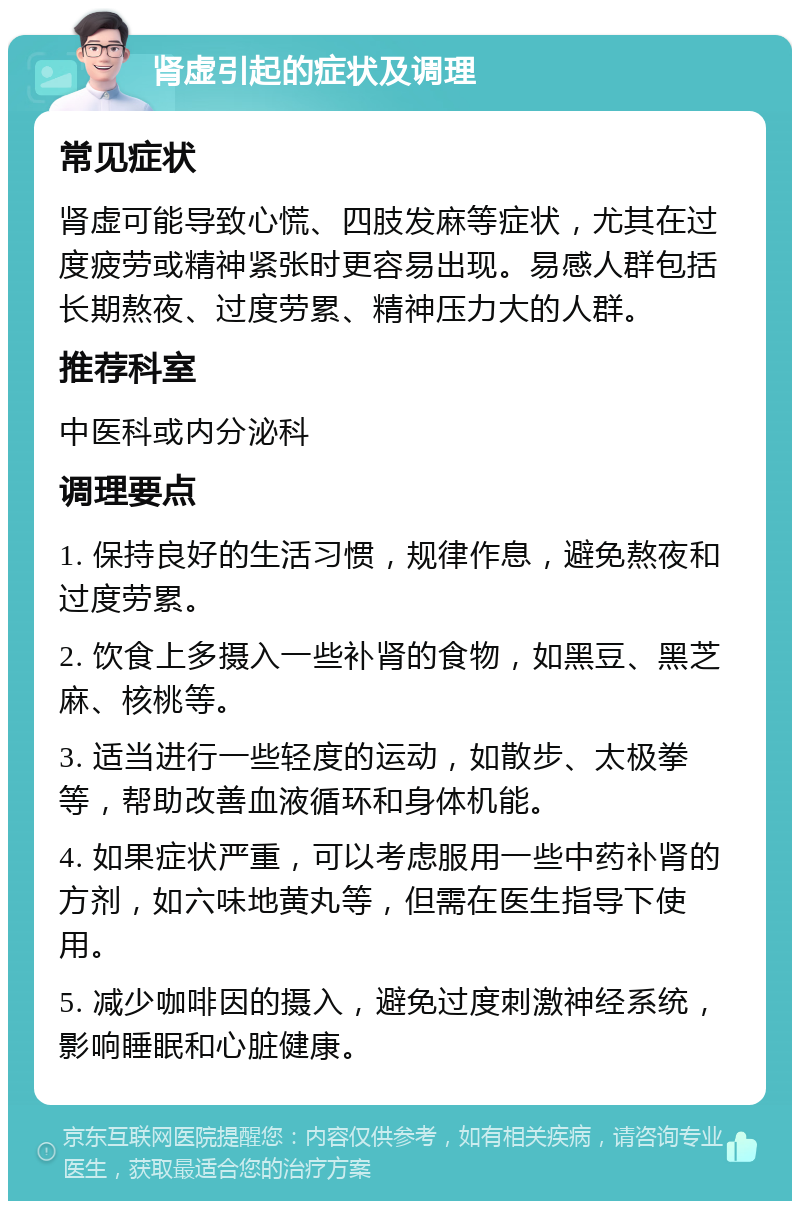 肾虚引起的症状及调理 常见症状 肾虚可能导致心慌、四肢发麻等症状，尤其在过度疲劳或精神紧张时更容易出现。易感人群包括长期熬夜、过度劳累、精神压力大的人群。 推荐科室 中医科或内分泌科 调理要点 1. 保持良好的生活习惯，规律作息，避免熬夜和过度劳累。 2. 饮食上多摄入一些补肾的食物，如黑豆、黑芝麻、核桃等。 3. 适当进行一些轻度的运动，如散步、太极拳等，帮助改善血液循环和身体机能。 4. 如果症状严重，可以考虑服用一些中药补肾的方剂，如六味地黄丸等，但需在医生指导下使用。 5. 减少咖啡因的摄入，避免过度刺激神经系统，影响睡眠和心脏健康。