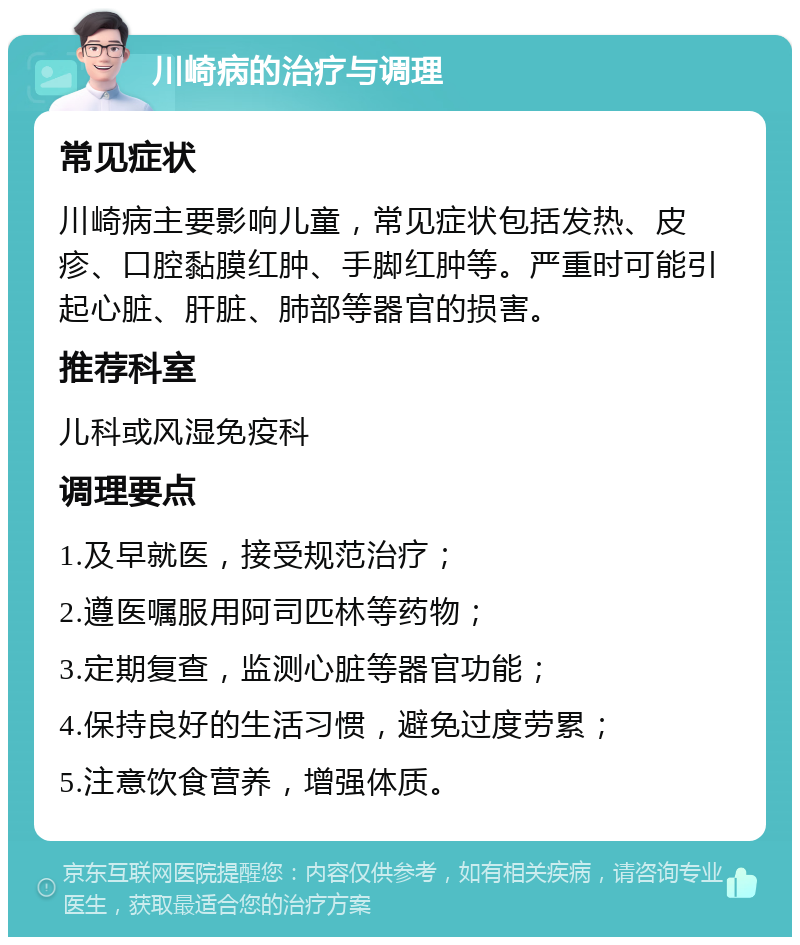 川崎病的治疗与调理 常见症状 川崎病主要影响儿童，常见症状包括发热、皮疹、口腔黏膜红肿、手脚红肿等。严重时可能引起心脏、肝脏、肺部等器官的损害。 推荐科室 儿科或风湿免疫科 调理要点 1.及早就医，接受规范治疗； 2.遵医嘱服用阿司匹林等药物； 3.定期复查，监测心脏等器官功能； 4.保持良好的生活习惯，避免过度劳累； 5.注意饮食营养，增强体质。