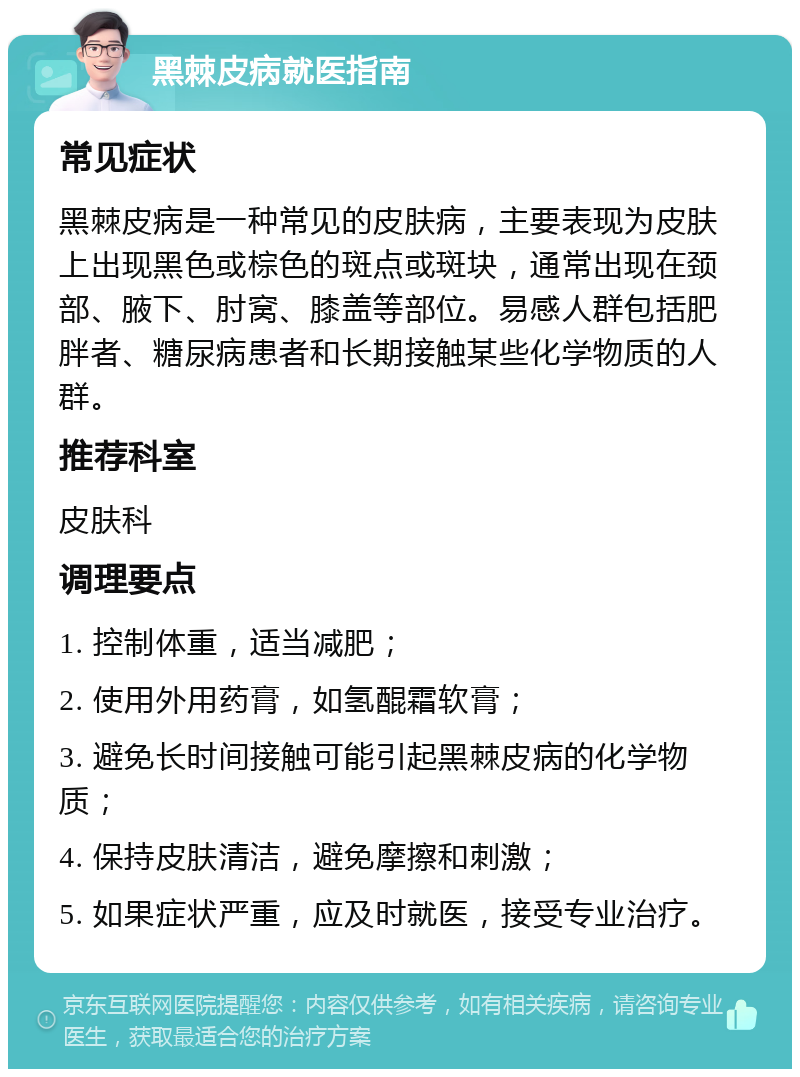 黑棘皮病就医指南 常见症状 黑棘皮病是一种常见的皮肤病，主要表现为皮肤上出现黑色或棕色的斑点或斑块，通常出现在颈部、腋下、肘窝、膝盖等部位。易感人群包括肥胖者、糖尿病患者和长期接触某些化学物质的人群。 推荐科室 皮肤科 调理要点 1. 控制体重，适当减肥； 2. 使用外用药膏，如氢醌霜软膏； 3. 避免长时间接触可能引起黑棘皮病的化学物质； 4. 保持皮肤清洁，避免摩擦和刺激； 5. 如果症状严重，应及时就医，接受专业治疗。