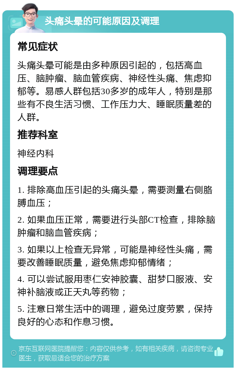 头痛头晕的可能原因及调理 常见症状 头痛头晕可能是由多种原因引起的，包括高血压、脑肿瘤、脑血管疾病、神经性头痛、焦虑抑郁等。易感人群包括30多岁的成年人，特别是那些有不良生活习惯、工作压力大、睡眠质量差的人群。 推荐科室 神经内科 调理要点 1. 排除高血压引起的头痛头晕，需要测量右侧胳膊血压； 2. 如果血压正常，需要进行头部CT检查，排除脑肿瘤和脑血管疾病； 3. 如果以上检查无异常，可能是神经性头痛，需要改善睡眠质量，避免焦虑抑郁情绪； 4. 可以尝试服用枣仁安神胶囊、甜梦口服液、安神补脑液或正天丸等药物； 5. 注意日常生活中的调理，避免过度劳累，保持良好的心态和作息习惯。