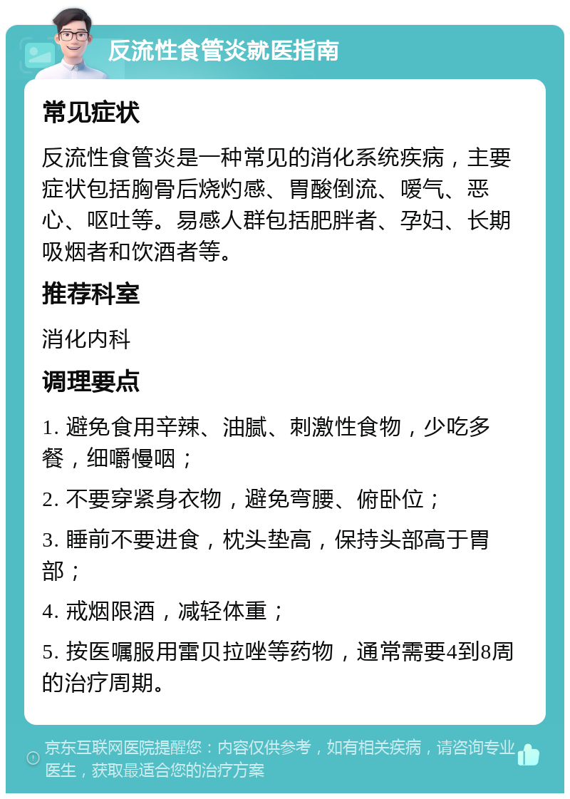 反流性食管炎就医指南 常见症状 反流性食管炎是一种常见的消化系统疾病，主要症状包括胸骨后烧灼感、胃酸倒流、嗳气、恶心、呕吐等。易感人群包括肥胖者、孕妇、长期吸烟者和饮酒者等。 推荐科室 消化内科 调理要点 1. 避免食用辛辣、油腻、刺激性食物，少吃多餐，细嚼慢咽； 2. 不要穿紧身衣物，避免弯腰、俯卧位； 3. 睡前不要进食，枕头垫高，保持头部高于胃部； 4. 戒烟限酒，减轻体重； 5. 按医嘱服用雷贝拉唑等药物，通常需要4到8周的治疗周期。