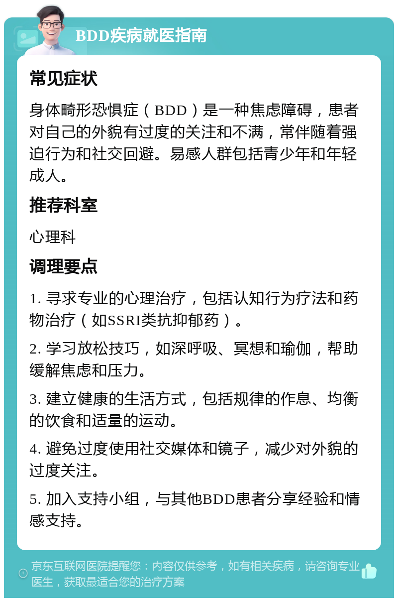 BDD疾病就医指南 常见症状 身体畸形恐惧症（BDD）是一种焦虑障碍，患者对自己的外貌有过度的关注和不满，常伴随着强迫行为和社交回避。易感人群包括青少年和年轻成人。 推荐科室 心理科 调理要点 1. 寻求专业的心理治疗，包括认知行为疗法和药物治疗（如SSRI类抗抑郁药）。 2. 学习放松技巧，如深呼吸、冥想和瑜伽，帮助缓解焦虑和压力。 3. 建立健康的生活方式，包括规律的作息、均衡的饮食和适量的运动。 4. 避免过度使用社交媒体和镜子，减少对外貌的过度关注。 5. 加入支持小组，与其他BDD患者分享经验和情感支持。