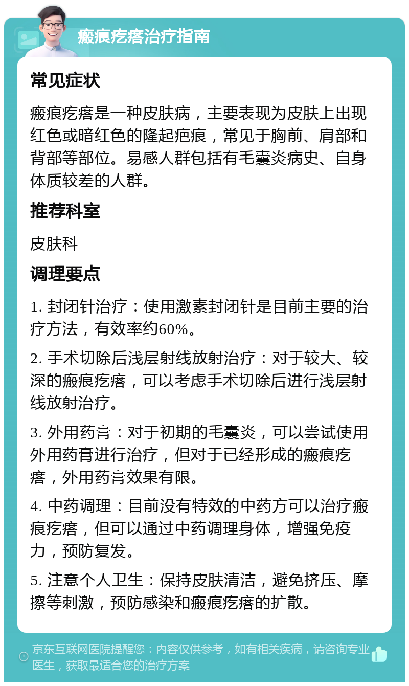 瘢痕疙瘩治疗指南 常见症状 瘢痕疙瘩是一种皮肤病，主要表现为皮肤上出现红色或暗红色的隆起疤痕，常见于胸前、肩部和背部等部位。易感人群包括有毛囊炎病史、自身体质较差的人群。 推荐科室 皮肤科 调理要点 1. 封闭针治疗：使用激素封闭针是目前主要的治疗方法，有效率约60%。 2. 手术切除后浅层射线放射治疗：对于较大、较深的瘢痕疙瘩，可以考虑手术切除后进行浅层射线放射治疗。 3. 外用药膏：对于初期的毛囊炎，可以尝试使用外用药膏进行治疗，但对于已经形成的瘢痕疙瘩，外用药膏效果有限。 4. 中药调理：目前没有特效的中药方可以治疗瘢痕疙瘩，但可以通过中药调理身体，增强免疫力，预防复发。 5. 注意个人卫生：保持皮肤清洁，避免挤压、摩擦等刺激，预防感染和瘢痕疙瘩的扩散。