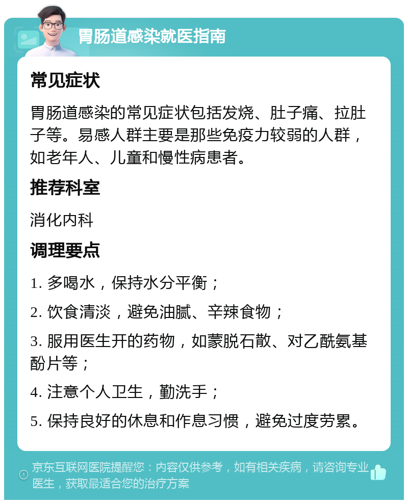 胃肠道感染就医指南 常见症状 胃肠道感染的常见症状包括发烧、肚子痛、拉肚子等。易感人群主要是那些免疫力较弱的人群，如老年人、儿童和慢性病患者。 推荐科室 消化内科 调理要点 1. 多喝水，保持水分平衡； 2. 饮食清淡，避免油腻、辛辣食物； 3. 服用医生开的药物，如蒙脱石散、对乙酰氨基酚片等； 4. 注意个人卫生，勤洗手； 5. 保持良好的休息和作息习惯，避免过度劳累。