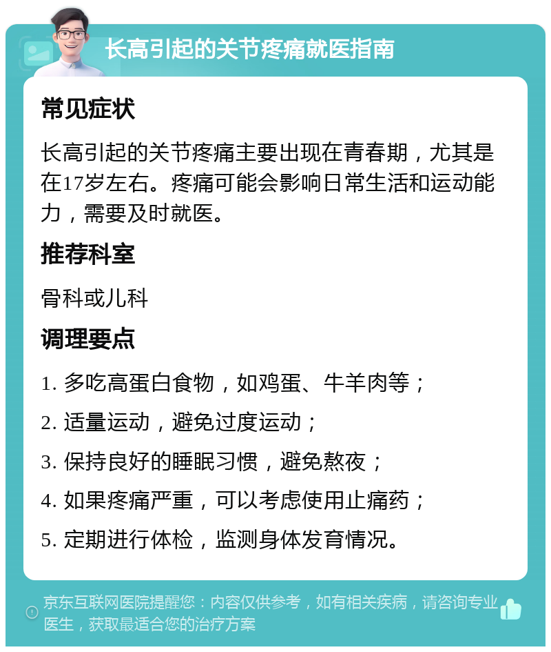 长高引起的关节疼痛就医指南 常见症状 长高引起的关节疼痛主要出现在青春期，尤其是在17岁左右。疼痛可能会影响日常生活和运动能力，需要及时就医。 推荐科室 骨科或儿科 调理要点 1. 多吃高蛋白食物，如鸡蛋、牛羊肉等； 2. 适量运动，避免过度运动； 3. 保持良好的睡眠习惯，避免熬夜； 4. 如果疼痛严重，可以考虑使用止痛药； 5. 定期进行体检，监测身体发育情况。