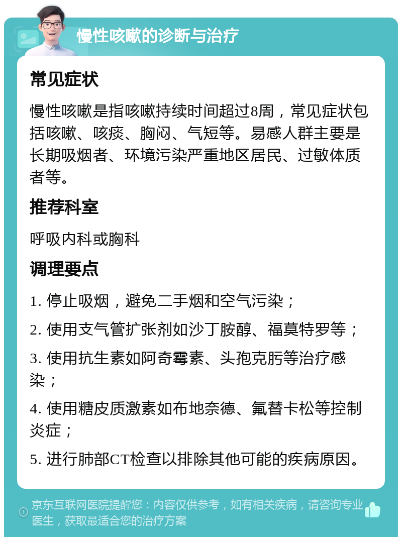 慢性咳嗽的诊断与治疗 常见症状 慢性咳嗽是指咳嗽持续时间超过8周，常见症状包括咳嗽、咳痰、胸闷、气短等。易感人群主要是长期吸烟者、环境污染严重地区居民、过敏体质者等。 推荐科室 呼吸内科或胸科 调理要点 1. 停止吸烟，避免二手烟和空气污染； 2. 使用支气管扩张剂如沙丁胺醇、福莫特罗等； 3. 使用抗生素如阿奇霉素、头孢克肟等治疗感染； 4. 使用糖皮质激素如布地奈德、氟替卡松等控制炎症； 5. 进行肺部CT检查以排除其他可能的疾病原因。