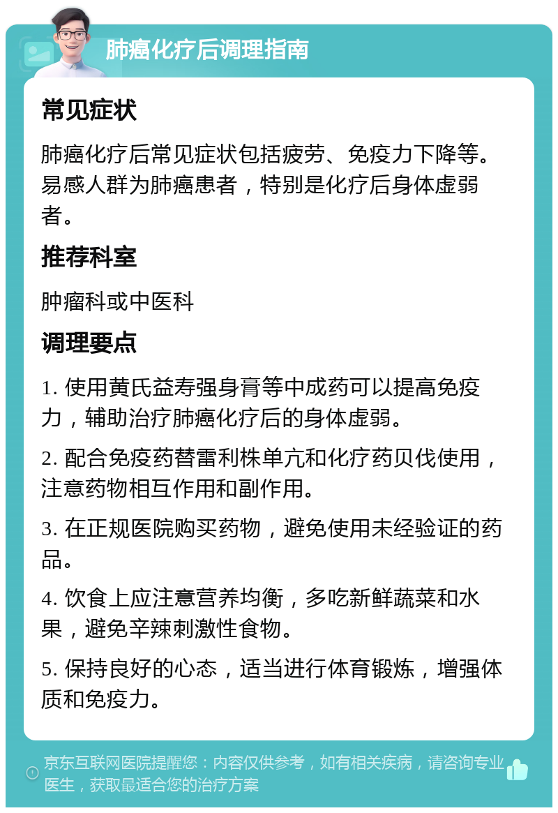 肺癌化疗后调理指南 常见症状 肺癌化疗后常见症状包括疲劳、免疫力下降等。易感人群为肺癌患者，特别是化疗后身体虚弱者。 推荐科室 肿瘤科或中医科 调理要点 1. 使用黄氏益寿强身膏等中成药可以提高免疫力，辅助治疗肺癌化疗后的身体虚弱。 2. 配合免疫药替雷利株单亢和化疗药贝伐使用，注意药物相互作用和副作用。 3. 在正规医院购买药物，避免使用未经验证的药品。 4. 饮食上应注意营养均衡，多吃新鲜蔬菜和水果，避免辛辣刺激性食物。 5. 保持良好的心态，适当进行体育锻炼，增强体质和免疫力。