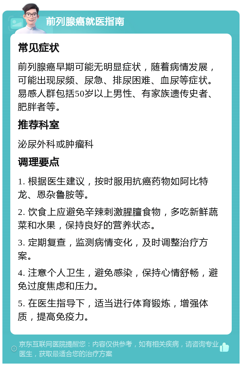 前列腺癌就医指南 常见症状 前列腺癌早期可能无明显症状，随着病情发展，可能出现尿频、尿急、排尿困难、血尿等症状。易感人群包括50岁以上男性、有家族遗传史者、肥胖者等。 推荐科室 泌尿外科或肿瘤科 调理要点 1. 根据医生建议，按时服用抗癌药物如阿比特龙、恩杂鲁胺等。 2. 饮食上应避免辛辣刺激腥膻食物，多吃新鲜蔬菜和水果，保持良好的营养状态。 3. 定期复查，监测病情变化，及时调整治疗方案。 4. 注意个人卫生，避免感染，保持心情舒畅，避免过度焦虑和压力。 5. 在医生指导下，适当进行体育锻炼，增强体质，提高免疫力。