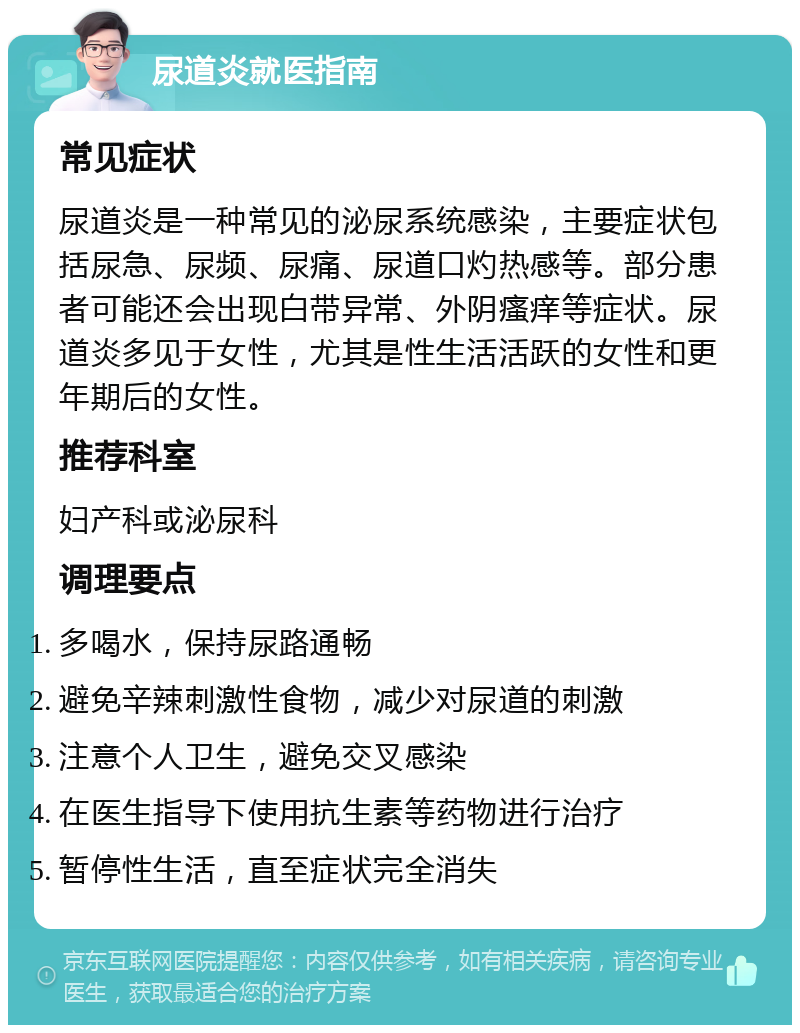 尿道炎就医指南 常见症状 尿道炎是一种常见的泌尿系统感染，主要症状包括尿急、尿频、尿痛、尿道口灼热感等。部分患者可能还会出现白带异常、外阴瘙痒等症状。尿道炎多见于女性，尤其是性生活活跃的女性和更年期后的女性。 推荐科室 妇产科或泌尿科 调理要点 多喝水，保持尿路通畅 避免辛辣刺激性食物，减少对尿道的刺激 注意个人卫生，避免交叉感染 在医生指导下使用抗生素等药物进行治疗 暂停性生活，直至症状完全消失