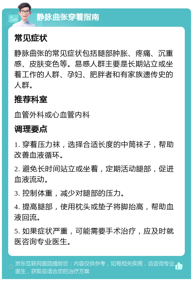 静脉曲张穿着指南 常见症状 静脉曲张的常见症状包括腿部肿胀、疼痛、沉重感、皮肤变色等。易感人群主要是长期站立或坐着工作的人群、孕妇、肥胖者和有家族遗传史的人群。 推荐科室 血管外科或心血管内科 调理要点 1. 穿着压力袜，选择合适长度的中筒袜子，帮助改善血液循环。 2. 避免长时间站立或坐着，定期活动腿部，促进血液流动。 3. 控制体重，减少对腿部的压力。 4. 提高腿部，使用枕头或垫子将脚抬高，帮助血液回流。 5. 如果症状严重，可能需要手术治疗，应及时就医咨询专业医生。