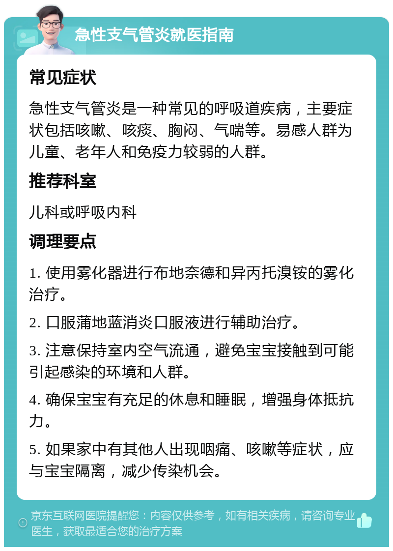 急性支气管炎就医指南 常见症状 急性支气管炎是一种常见的呼吸道疾病，主要症状包括咳嗽、咳痰、胸闷、气喘等。易感人群为儿童、老年人和免疫力较弱的人群。 推荐科室 儿科或呼吸内科 调理要点 1. 使用雾化器进行布地奈德和异丙托溴铵的雾化治疗。 2. 口服蒲地蓝消炎口服液进行辅助治疗。 3. 注意保持室内空气流通，避免宝宝接触到可能引起感染的环境和人群。 4. 确保宝宝有充足的休息和睡眠，增强身体抵抗力。 5. 如果家中有其他人出现咽痛、咳嗽等症状，应与宝宝隔离，减少传染机会。