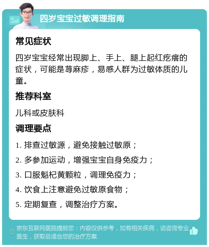 四岁宝宝过敏调理指南 常见症状 四岁宝宝经常出现脚上、手上、腿上起红疙瘩的症状，可能是荨麻疹，易感人群为过敏体质的儿童。 推荐科室 儿科或皮肤科 调理要点 1. 排查过敏源，避免接触过敏原； 2. 多参加运动，增强宝宝自身免疫力； 3. 口服魁杞黄颗粒，调理免疫力； 4. 饮食上注意避免过敏原食物； 5. 定期复查，调整治疗方案。