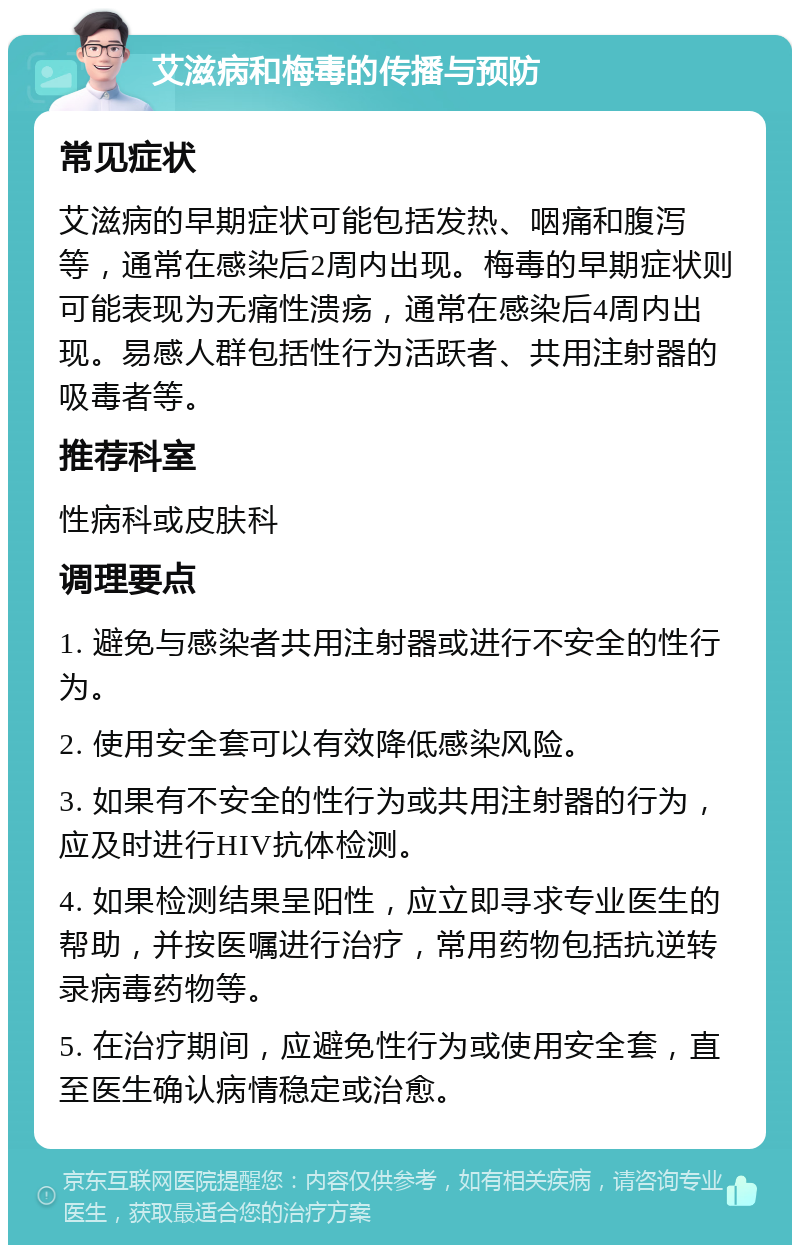 艾滋病和梅毒的传播与预防 常见症状 艾滋病的早期症状可能包括发热、咽痛和腹泻等，通常在感染后2周内出现。梅毒的早期症状则可能表现为无痛性溃疡，通常在感染后4周内出现。易感人群包括性行为活跃者、共用注射器的吸毒者等。 推荐科室 性病科或皮肤科 调理要点 1. 避免与感染者共用注射器或进行不安全的性行为。 2. 使用安全套可以有效降低感染风险。 3. 如果有不安全的性行为或共用注射器的行为，应及时进行HIV抗体检测。 4. 如果检测结果呈阳性，应立即寻求专业医生的帮助，并按医嘱进行治疗，常用药物包括抗逆转录病毒药物等。 5. 在治疗期间，应避免性行为或使用安全套，直至医生确认病情稳定或治愈。