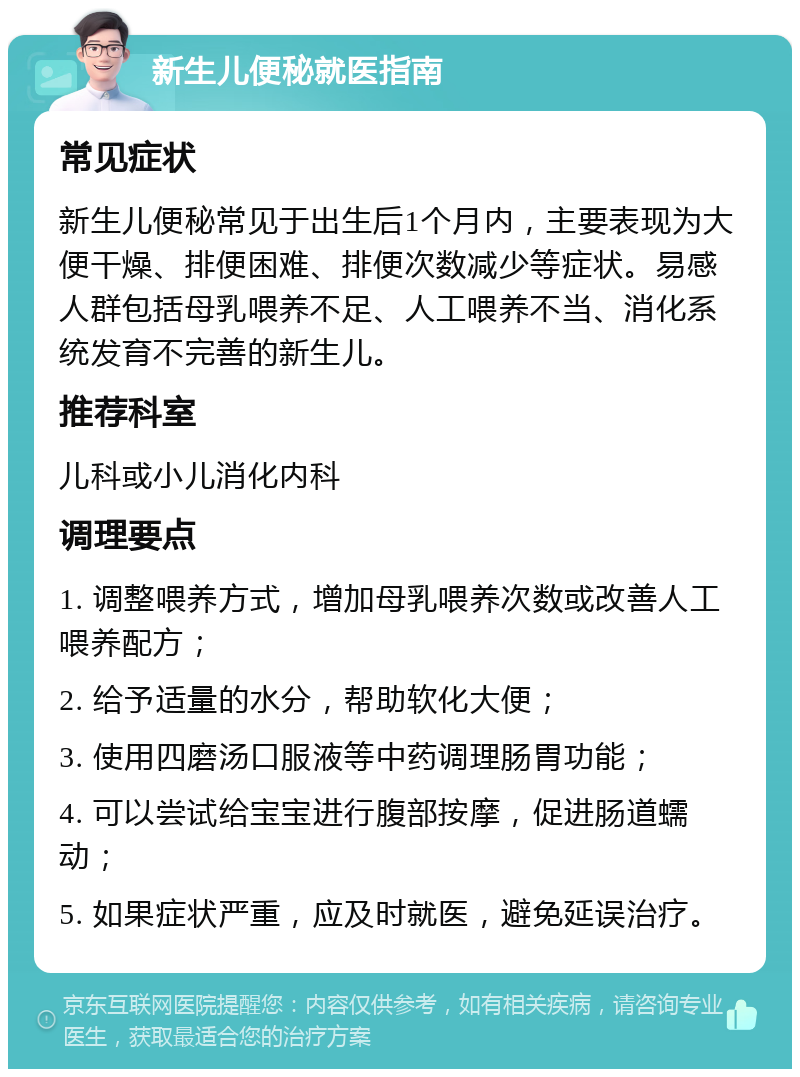 新生儿便秘就医指南 常见症状 新生儿便秘常见于出生后1个月内，主要表现为大便干燥、排便困难、排便次数减少等症状。易感人群包括母乳喂养不足、人工喂养不当、消化系统发育不完善的新生儿。 推荐科室 儿科或小儿消化内科 调理要点 1. 调整喂养方式，增加母乳喂养次数或改善人工喂养配方； 2. 给予适量的水分，帮助软化大便； 3. 使用四磨汤口服液等中药调理肠胃功能； 4. 可以尝试给宝宝进行腹部按摩，促进肠道蠕动； 5. 如果症状严重，应及时就医，避免延误治疗。