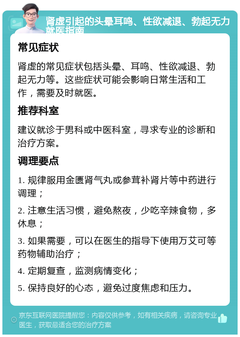 肾虚引起的头晕耳鸣、性欲减退、勃起无力就医指南 常见症状 肾虚的常见症状包括头晕、耳鸣、性欲减退、勃起无力等。这些症状可能会影响日常生活和工作，需要及时就医。 推荐科室 建议就诊于男科或中医科室，寻求专业的诊断和治疗方案。 调理要点 1. 规律服用金匮肾气丸或参茸补肾片等中药进行调理； 2. 注意生活习惯，避免熬夜，少吃辛辣食物，多休息； 3. 如果需要，可以在医生的指导下使用万艾可等药物辅助治疗； 4. 定期复查，监测病情变化； 5. 保持良好的心态，避免过度焦虑和压力。