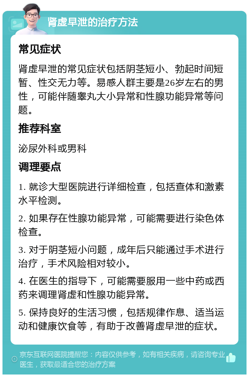 肾虚早泄的治疗方法 常见症状 肾虚早泄的常见症状包括阴茎短小、勃起时间短暂、性交无力等。易感人群主要是26岁左右的男性，可能伴随睾丸大小异常和性腺功能异常等问题。 推荐科室 泌尿外科或男科 调理要点 1. 就诊大型医院进行详细检查，包括查体和激素水平检测。 2. 如果存在性腺功能异常，可能需要进行染色体检查。 3. 对于阴茎短小问题，成年后只能通过手术进行治疗，手术风险相对较小。 4. 在医生的指导下，可能需要服用一些中药或西药来调理肾虚和性腺功能异常。 5. 保持良好的生活习惯，包括规律作息、适当运动和健康饮食等，有助于改善肾虚早泄的症状。