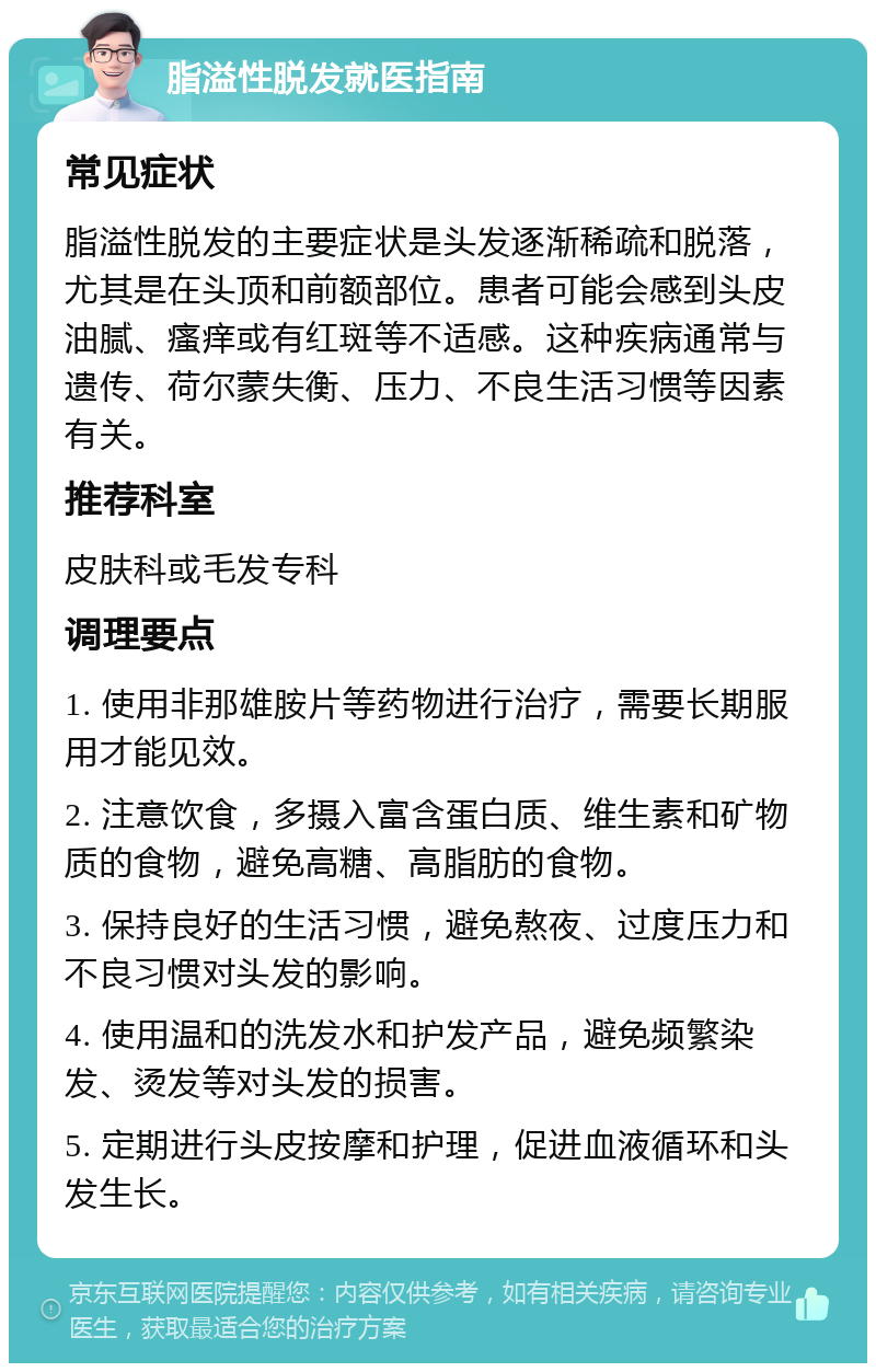 脂溢性脱发就医指南 常见症状 脂溢性脱发的主要症状是头发逐渐稀疏和脱落，尤其是在头顶和前额部位。患者可能会感到头皮油腻、瘙痒或有红斑等不适感。这种疾病通常与遗传、荷尔蒙失衡、压力、不良生活习惯等因素有关。 推荐科室 皮肤科或毛发专科 调理要点 1. 使用非那雄胺片等药物进行治疗，需要长期服用才能见效。 2. 注意饮食，多摄入富含蛋白质、维生素和矿物质的食物，避免高糖、高脂肪的食物。 3. 保持良好的生活习惯，避免熬夜、过度压力和不良习惯对头发的影响。 4. 使用温和的洗发水和护发产品，避免频繁染发、烫发等对头发的损害。 5. 定期进行头皮按摩和护理，促进血液循环和头发生长。