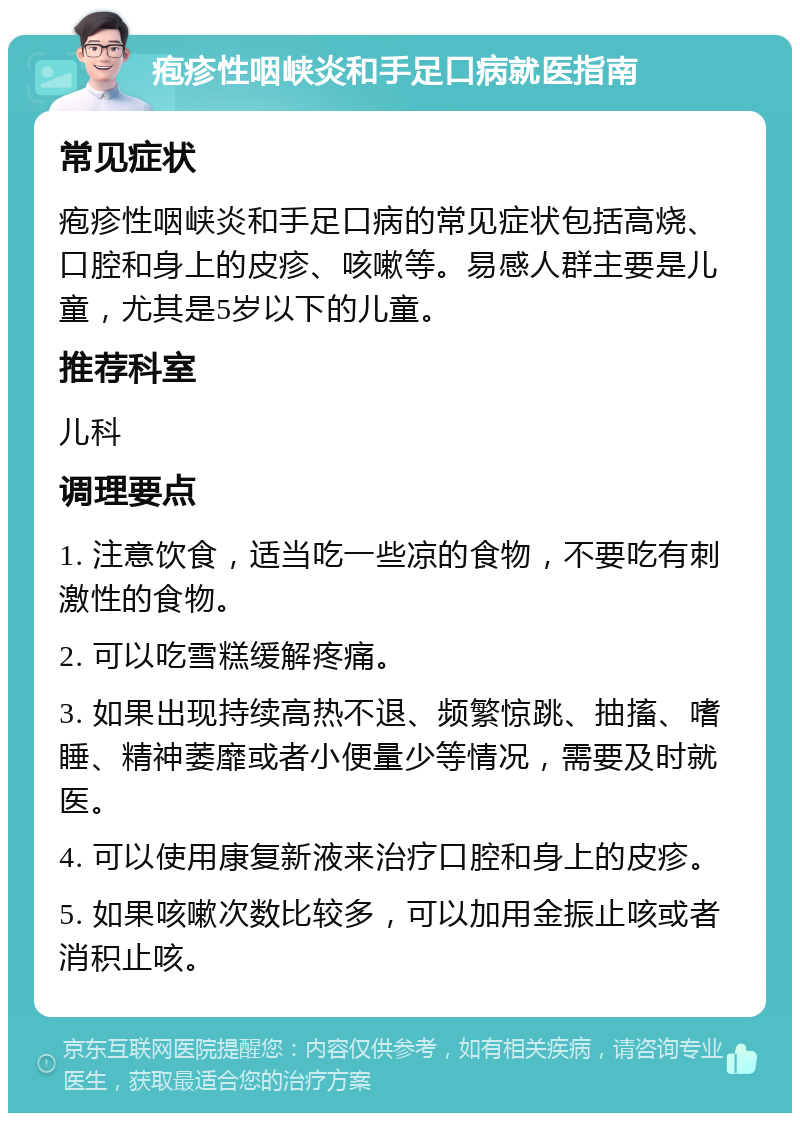 疱疹性咽峡炎和手足口病就医指南 常见症状 疱疹性咽峡炎和手足口病的常见症状包括高烧、口腔和身上的皮疹、咳嗽等。易感人群主要是儿童，尤其是5岁以下的儿童。 推荐科室 儿科 调理要点 1. 注意饮食，适当吃一些凉的食物，不要吃有刺激性的食物。 2. 可以吃雪糕缓解疼痛。 3. 如果出现持续高热不退、频繁惊跳、抽搐、嗜睡、精神萎靡或者小便量少等情况，需要及时就医。 4. 可以使用康复新液来治疗口腔和身上的皮疹。 5. 如果咳嗽次数比较多，可以加用金振止咳或者消积止咳。