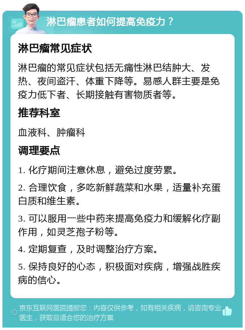 淋巴瘤患者如何提高免疫力？ 淋巴瘤常见症状 淋巴瘤的常见症状包括无痛性淋巴结肿大、发热、夜间盗汗、体重下降等。易感人群主要是免疫力低下者、长期接触有害物质者等。 推荐科室 血液科、肿瘤科 调理要点 1. 化疗期间注意休息，避免过度劳累。 2. 合理饮食，多吃新鲜蔬菜和水果，适量补充蛋白质和维生素。 3. 可以服用一些中药来提高免疫力和缓解化疗副作用，如灵芝孢子粉等。 4. 定期复查，及时调整治疗方案。 5. 保持良好的心态，积极面对疾病，增强战胜疾病的信心。