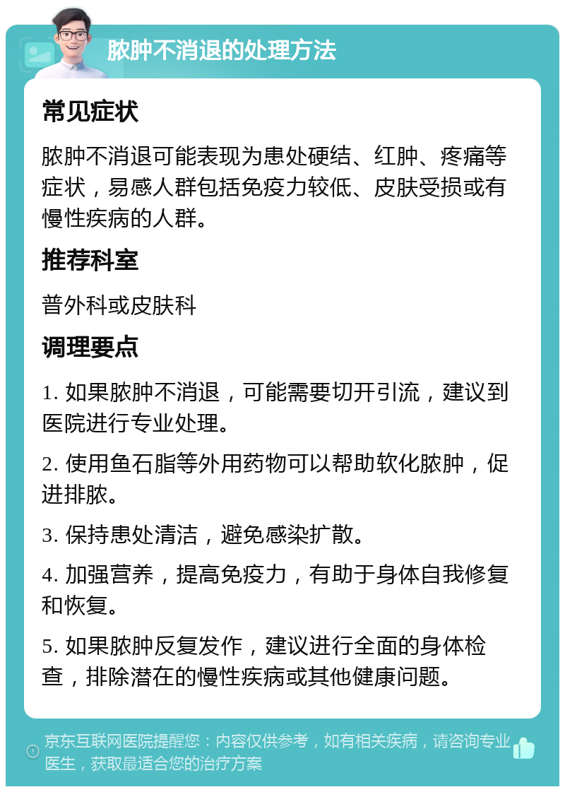 脓肿不消退的处理方法 常见症状 脓肿不消退可能表现为患处硬结、红肿、疼痛等症状，易感人群包括免疫力较低、皮肤受损或有慢性疾病的人群。 推荐科室 普外科或皮肤科 调理要点 1. 如果脓肿不消退，可能需要切开引流，建议到医院进行专业处理。 2. 使用鱼石脂等外用药物可以帮助软化脓肿，促进排脓。 3. 保持患处清洁，避免感染扩散。 4. 加强营养，提高免疫力，有助于身体自我修复和恢复。 5. 如果脓肿反复发作，建议进行全面的身体检查，排除潜在的慢性疾病或其他健康问题。