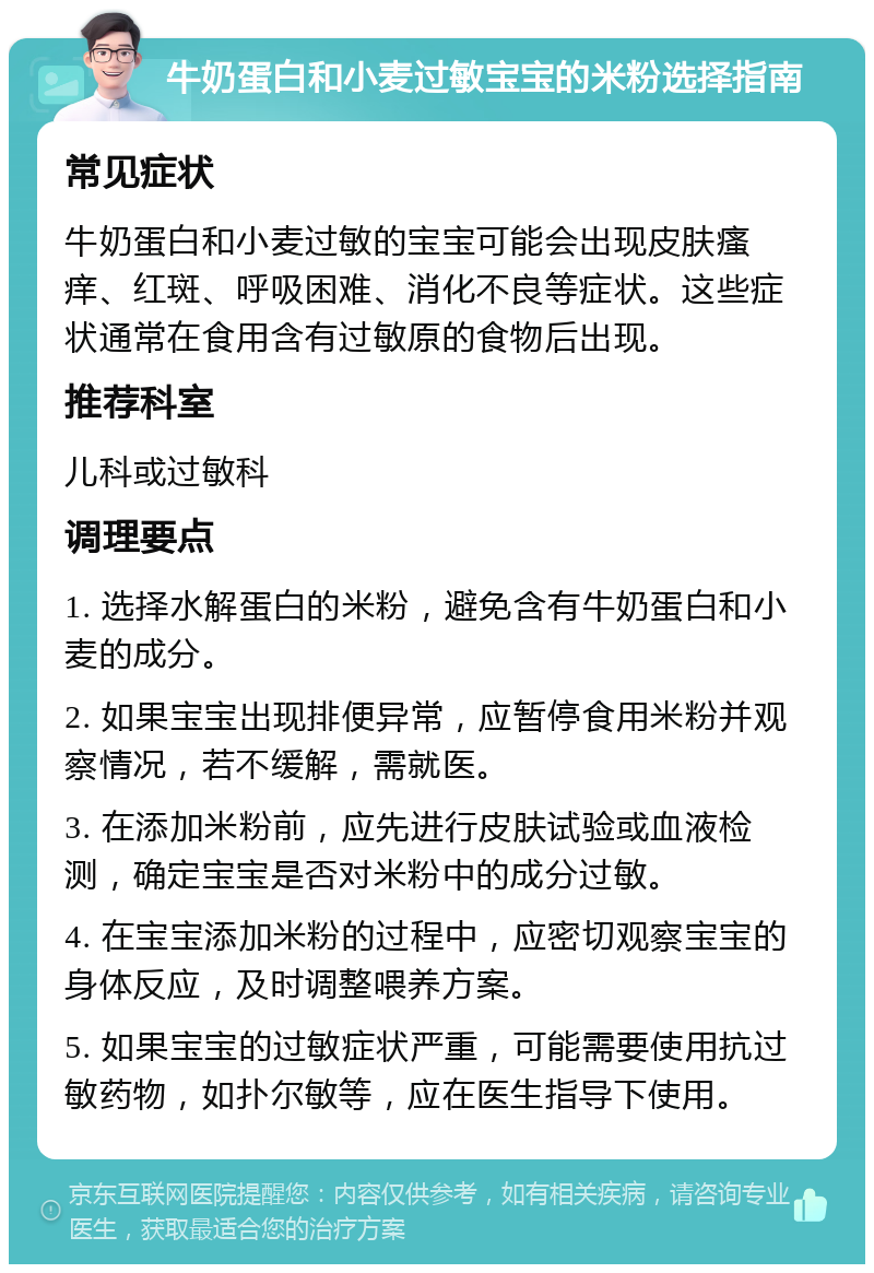 牛奶蛋白和小麦过敏宝宝的米粉选择指南 常见症状 牛奶蛋白和小麦过敏的宝宝可能会出现皮肤瘙痒、红斑、呼吸困难、消化不良等症状。这些症状通常在食用含有过敏原的食物后出现。 推荐科室 儿科或过敏科 调理要点 1. 选择水解蛋白的米粉，避免含有牛奶蛋白和小麦的成分。 2. 如果宝宝出现排便异常，应暂停食用米粉并观察情况，若不缓解，需就医。 3. 在添加米粉前，应先进行皮肤试验或血液检测，确定宝宝是否对米粉中的成分过敏。 4. 在宝宝添加米粉的过程中，应密切观察宝宝的身体反应，及时调整喂养方案。 5. 如果宝宝的过敏症状严重，可能需要使用抗过敏药物，如扑尔敏等，应在医生指导下使用。