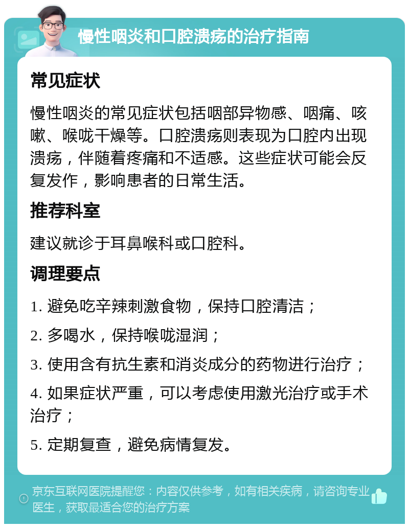 慢性咽炎和口腔溃疡的治疗指南 常见症状 慢性咽炎的常见症状包括咽部异物感、咽痛、咳嗽、喉咙干燥等。口腔溃疡则表现为口腔内出现溃疡，伴随着疼痛和不适感。这些症状可能会反复发作，影响患者的日常生活。 推荐科室 建议就诊于耳鼻喉科或口腔科。 调理要点 1. 避免吃辛辣刺激食物，保持口腔清洁； 2. 多喝水，保持喉咙湿润； 3. 使用含有抗生素和消炎成分的药物进行治疗； 4. 如果症状严重，可以考虑使用激光治疗或手术治疗； 5. 定期复查，避免病情复发。