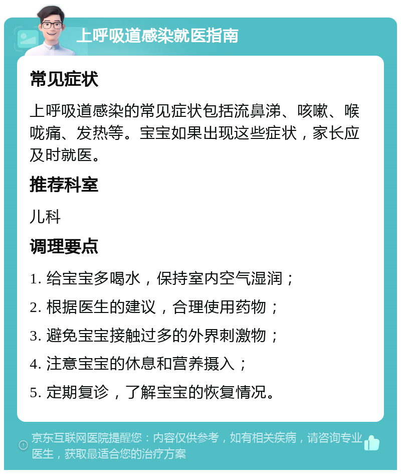 上呼吸道感染就医指南 常见症状 上呼吸道感染的常见症状包括流鼻涕、咳嗽、喉咙痛、发热等。宝宝如果出现这些症状，家长应及时就医。 推荐科室 儿科 调理要点 1. 给宝宝多喝水，保持室内空气湿润； 2. 根据医生的建议，合理使用药物； 3. 避免宝宝接触过多的外界刺激物； 4. 注意宝宝的休息和营养摄入； 5. 定期复诊，了解宝宝的恢复情况。