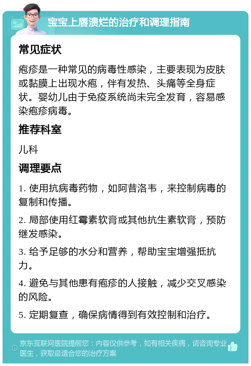 宝宝上唇溃烂的治疗和调理指南 常见症状 疱疹是一种常见的病毒性感染，主要表现为皮肤或黏膜上出现水疱，伴有发热、头痛等全身症状。婴幼儿由于免疫系统尚未完全发育，容易感染疱疹病毒。 推荐科室 儿科 调理要点 1. 使用抗病毒药物，如阿昔洛韦，来控制病毒的复制和传播。 2. 局部使用红霉素软膏或其他抗生素软膏，预防继发感染。 3. 给予足够的水分和营养，帮助宝宝增强抵抗力。 4. 避免与其他患有疱疹的人接触，减少交叉感染的风险。 5. 定期复查，确保病情得到有效控制和治疗。