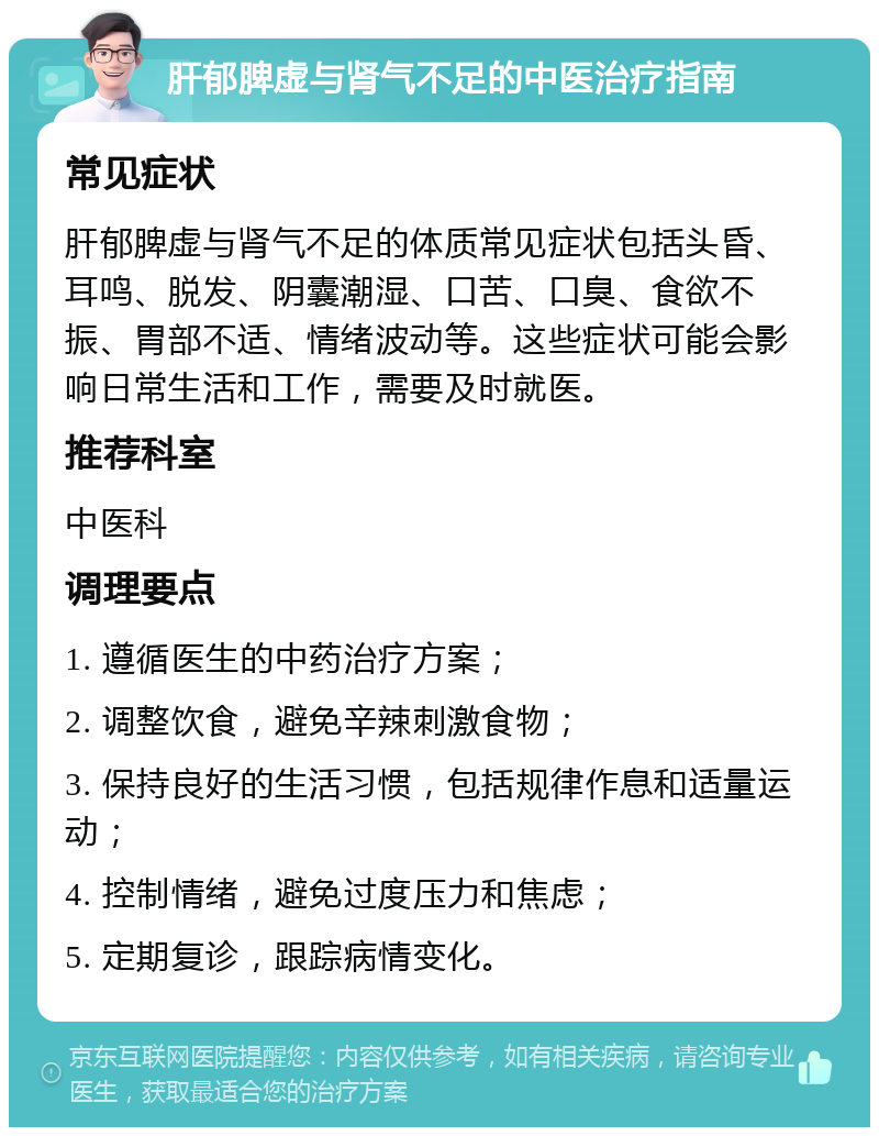 肝郁脾虚与肾气不足的中医治疗指南 常见症状 肝郁脾虚与肾气不足的体质常见症状包括头昏、耳鸣、脱发、阴囊潮湿、口苦、口臭、食欲不振、胃部不适、情绪波动等。这些症状可能会影响日常生活和工作，需要及时就医。 推荐科室 中医科 调理要点 1. 遵循医生的中药治疗方案； 2. 调整饮食，避免辛辣刺激食物； 3. 保持良好的生活习惯，包括规律作息和适量运动； 4. 控制情绪，避免过度压力和焦虑； 5. 定期复诊，跟踪病情变化。