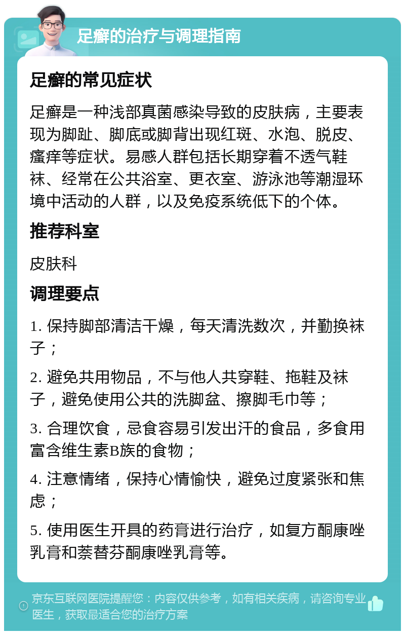 足癣的治疗与调理指南 足癣的常见症状 足癣是一种浅部真菌感染导致的皮肤病，主要表现为脚趾、脚底或脚背出现红斑、水泡、脱皮、瘙痒等症状。易感人群包括长期穿着不透气鞋袜、经常在公共浴室、更衣室、游泳池等潮湿环境中活动的人群，以及免疫系统低下的个体。 推荐科室 皮肤科 调理要点 1. 保持脚部清洁干燥，每天清洗数次，并勤换袜子； 2. 避免共用物品，不与他人共穿鞋、拖鞋及袜子，避免使用公共的洗脚盆、擦脚毛巾等； 3. 合理饮食，忌食容易引发出汗的食品，多食用富含维生素B族的食物； 4. 注意情绪，保持心情愉快，避免过度紧张和焦虑； 5. 使用医生开具的药膏进行治疗，如复方酮康唑乳膏和萘替芬酮康唑乳膏等。