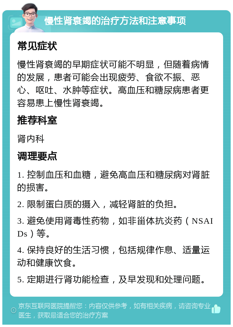 慢性肾衰竭的治疗方法和注意事项 常见症状 慢性肾衰竭的早期症状可能不明显，但随着病情的发展，患者可能会出现疲劳、食欲不振、恶心、呕吐、水肿等症状。高血压和糖尿病患者更容易患上慢性肾衰竭。 推荐科室 肾内科 调理要点 1. 控制血压和血糖，避免高血压和糖尿病对肾脏的损害。 2. 限制蛋白质的摄入，减轻肾脏的负担。 3. 避免使用肾毒性药物，如非甾体抗炎药（NSAIDs）等。 4. 保持良好的生活习惯，包括规律作息、适量运动和健康饮食。 5. 定期进行肾功能检查，及早发现和处理问题。