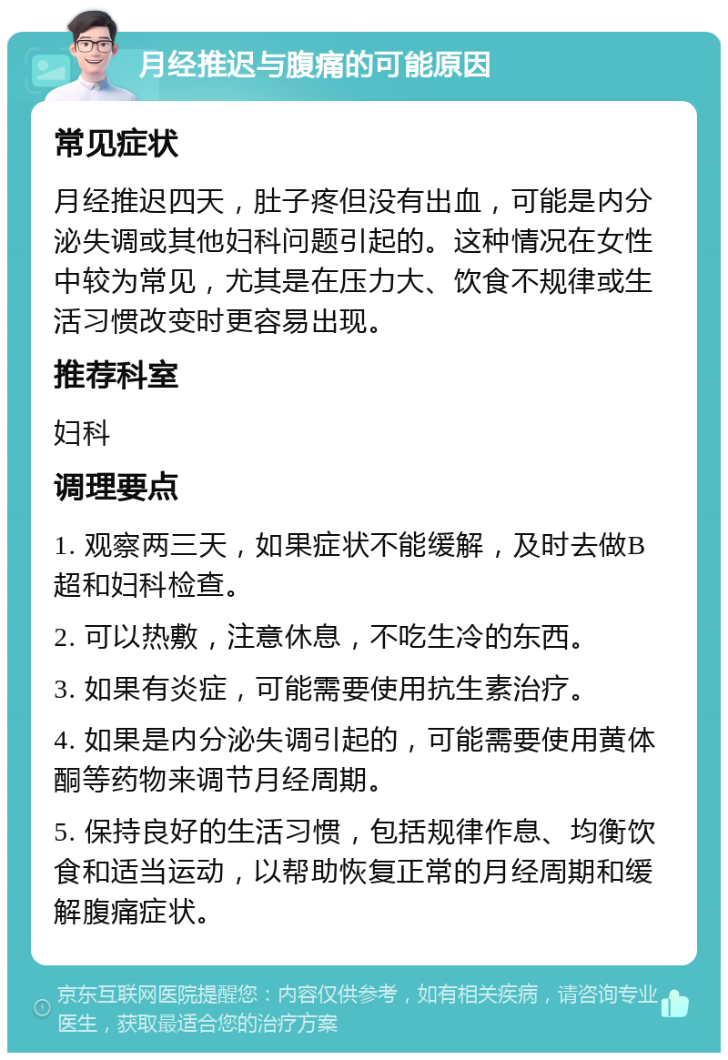 月经推迟与腹痛的可能原因 常见症状 月经推迟四天，肚子疼但没有出血，可能是内分泌失调或其他妇科问题引起的。这种情况在女性中较为常见，尤其是在压力大、饮食不规律或生活习惯改变时更容易出现。 推荐科室 妇科 调理要点 1. 观察两三天，如果症状不能缓解，及时去做B超和妇科检查。 2. 可以热敷，注意休息，不吃生冷的东西。 3. 如果有炎症，可能需要使用抗生素治疗。 4. 如果是内分泌失调引起的，可能需要使用黄体酮等药物来调节月经周期。 5. 保持良好的生活习惯，包括规律作息、均衡饮食和适当运动，以帮助恢复正常的月经周期和缓解腹痛症状。