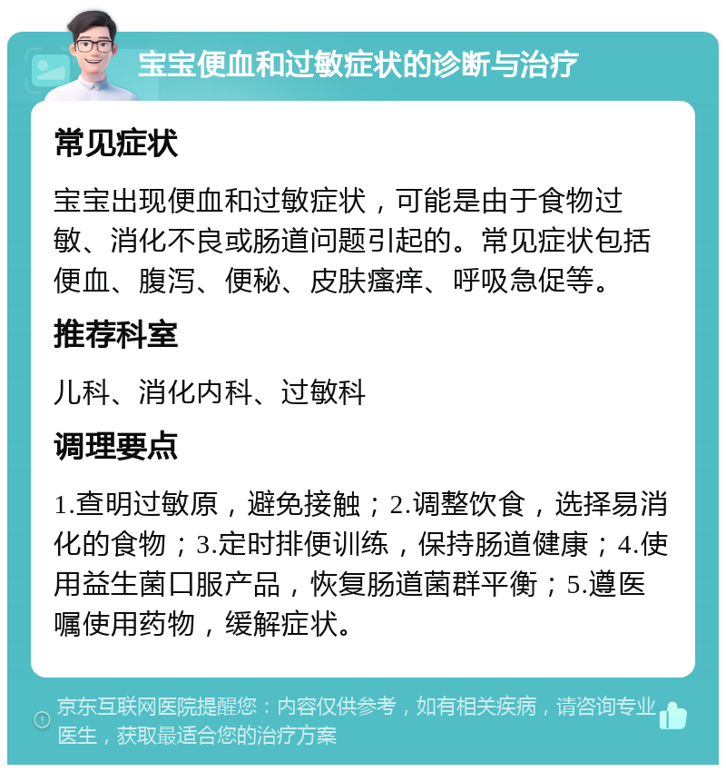 宝宝便血和过敏症状的诊断与治疗 常见症状 宝宝出现便血和过敏症状，可能是由于食物过敏、消化不良或肠道问题引起的。常见症状包括便血、腹泻、便秘、皮肤瘙痒、呼吸急促等。 推荐科室 儿科、消化内科、过敏科 调理要点 1.查明过敏原，避免接触；2.调整饮食，选择易消化的食物；3.定时排便训练，保持肠道健康；4.使用益生菌口服产品，恢复肠道菌群平衡；5.遵医嘱使用药物，缓解症状。