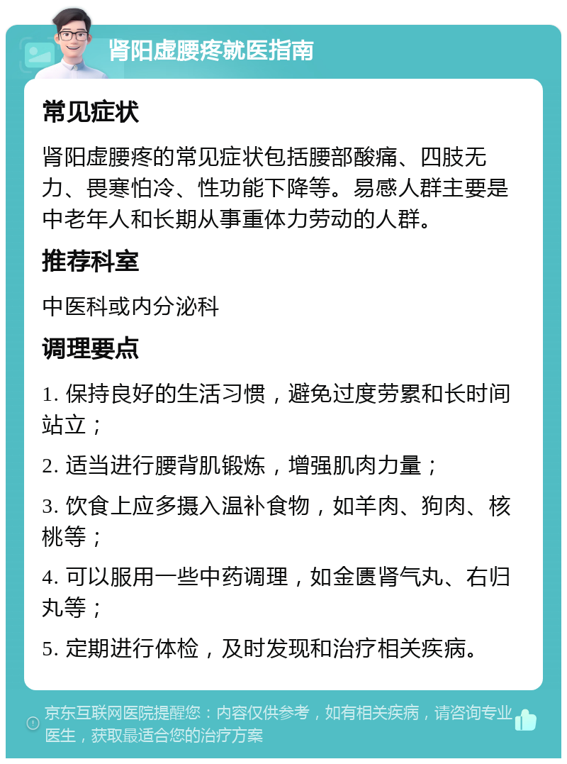 肾阳虚腰疼就医指南 常见症状 肾阳虚腰疼的常见症状包括腰部酸痛、四肢无力、畏寒怕冷、性功能下降等。易感人群主要是中老年人和长期从事重体力劳动的人群。 推荐科室 中医科或内分泌科 调理要点 1. 保持良好的生活习惯，避免过度劳累和长时间站立； 2. 适当进行腰背肌锻炼，增强肌肉力量； 3. 饮食上应多摄入温补食物，如羊肉、狗肉、核桃等； 4. 可以服用一些中药调理，如金匮肾气丸、右归丸等； 5. 定期进行体检，及时发现和治疗相关疾病。