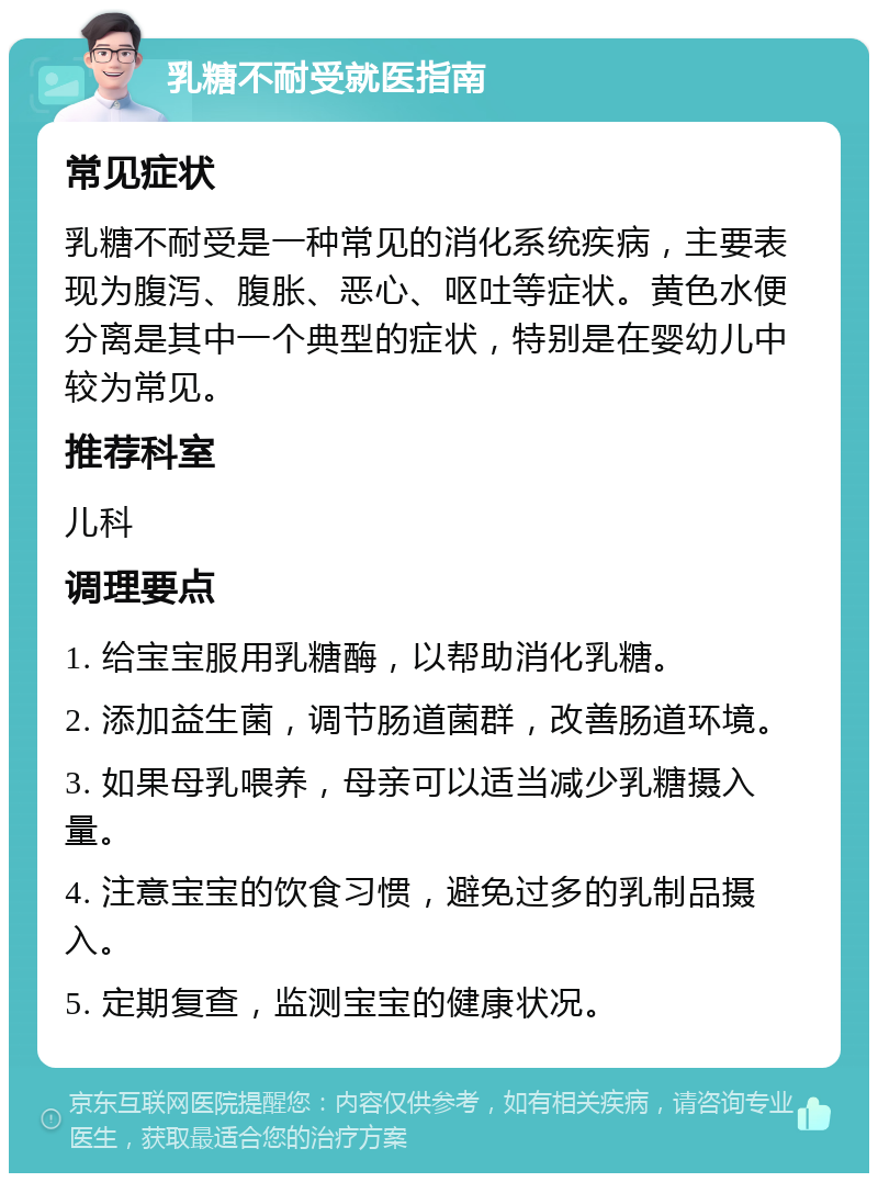 乳糖不耐受就医指南 常见症状 乳糖不耐受是一种常见的消化系统疾病，主要表现为腹泻、腹胀、恶心、呕吐等症状。黄色水便分离是其中一个典型的症状，特别是在婴幼儿中较为常见。 推荐科室 儿科 调理要点 1. 给宝宝服用乳糖酶，以帮助消化乳糖。 2. 添加益生菌，调节肠道菌群，改善肠道环境。 3. 如果母乳喂养，母亲可以适当减少乳糖摄入量。 4. 注意宝宝的饮食习惯，避免过多的乳制品摄入。 5. 定期复查，监测宝宝的健康状况。