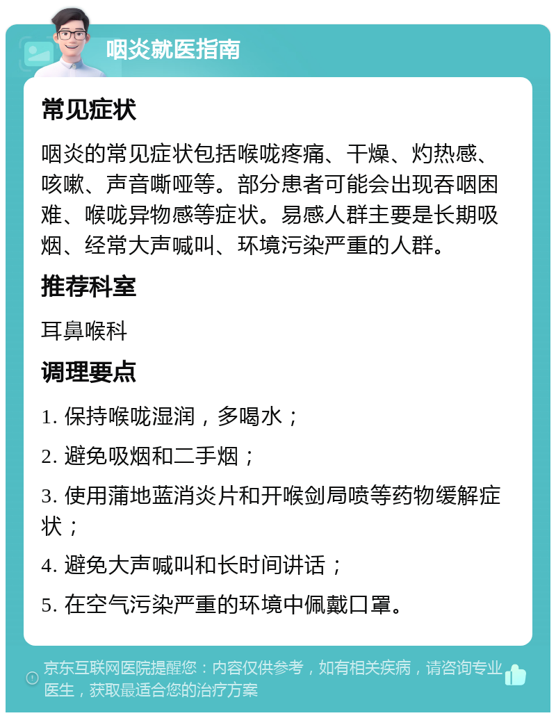 咽炎就医指南 常见症状 咽炎的常见症状包括喉咙疼痛、干燥、灼热感、咳嗽、声音嘶哑等。部分患者可能会出现吞咽困难、喉咙异物感等症状。易感人群主要是长期吸烟、经常大声喊叫、环境污染严重的人群。 推荐科室 耳鼻喉科 调理要点 1. 保持喉咙湿润，多喝水； 2. 避免吸烟和二手烟； 3. 使用蒲地蓝消炎片和开喉剑局喷等药物缓解症状； 4. 避免大声喊叫和长时间讲话； 5. 在空气污染严重的环境中佩戴口罩。