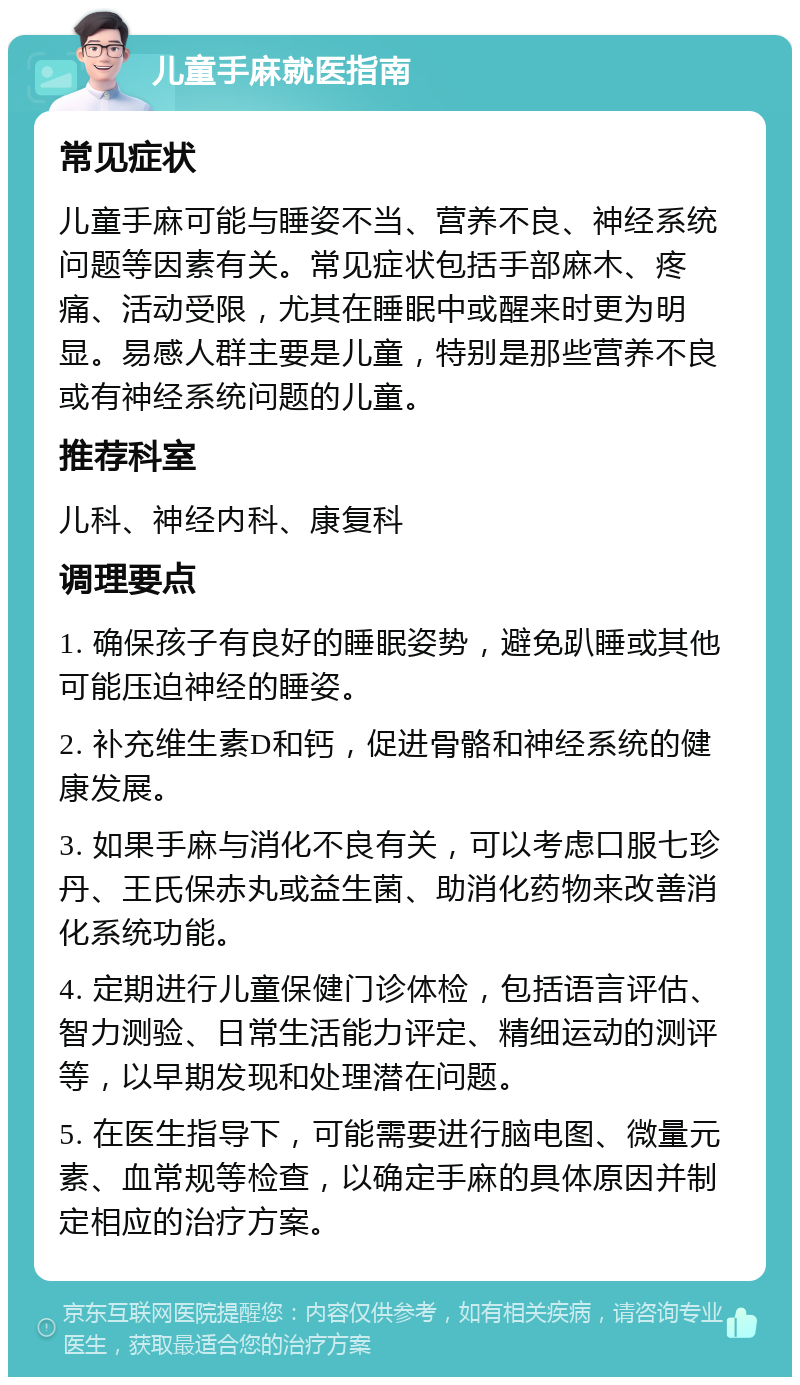 儿童手麻就医指南 常见症状 儿童手麻可能与睡姿不当、营养不良、神经系统问题等因素有关。常见症状包括手部麻木、疼痛、活动受限，尤其在睡眠中或醒来时更为明显。易感人群主要是儿童，特别是那些营养不良或有神经系统问题的儿童。 推荐科室 儿科、神经内科、康复科 调理要点 1. 确保孩子有良好的睡眠姿势，避免趴睡或其他可能压迫神经的睡姿。 2. 补充维生素D和钙，促进骨骼和神经系统的健康发展。 3. 如果手麻与消化不良有关，可以考虑口服七珍丹、王氏保赤丸或益生菌、助消化药物来改善消化系统功能。 4. 定期进行儿童保健门诊体检，包括语言评估、智力测验、日常生活能力评定、精细运动的测评等，以早期发现和处理潜在问题。 5. 在医生指导下，可能需要进行脑电图、微量元素、血常规等检查，以确定手麻的具体原因并制定相应的治疗方案。