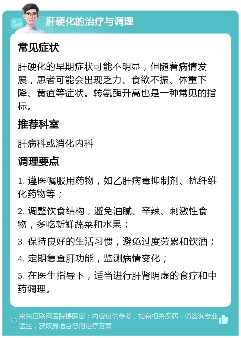 肝硬化的治疗与调理 常见症状 肝硬化的早期症状可能不明显，但随着病情发展，患者可能会出现乏力、食欲不振、体重下降、黄疸等症状。转氨酶升高也是一种常见的指标。 推荐科室 肝病科或消化内科 调理要点 1. 遵医嘱服用药物，如乙肝病毒抑制剂、抗纤维化药物等； 2. 调整饮食结构，避免油腻、辛辣、刺激性食物，多吃新鲜蔬菜和水果； 3. 保持良好的生活习惯，避免过度劳累和饮酒； 4. 定期复查肝功能，监测病情变化； 5. 在医生指导下，适当进行肝肾阴虚的食疗和中药调理。