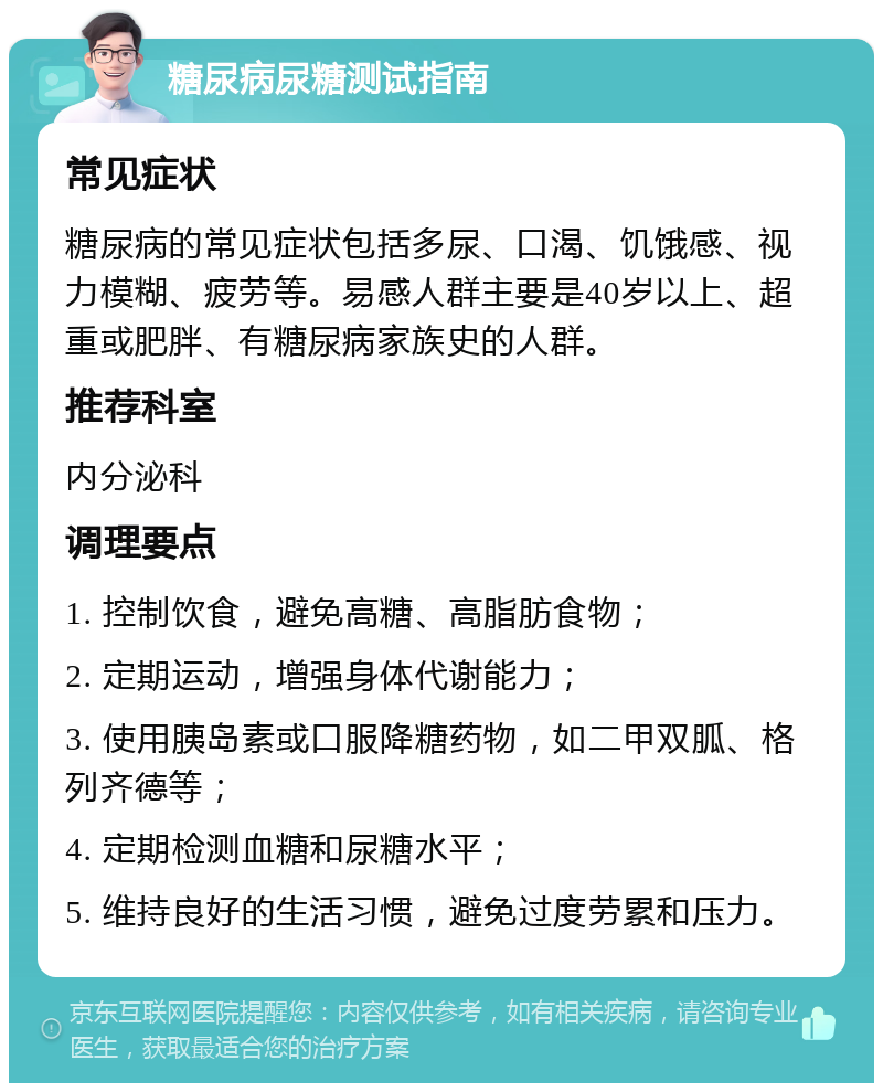 糖尿病尿糖测试指南 常见症状 糖尿病的常见症状包括多尿、口渴、饥饿感、视力模糊、疲劳等。易感人群主要是40岁以上、超重或肥胖、有糖尿病家族史的人群。 推荐科室 内分泌科 调理要点 1. 控制饮食，避免高糖、高脂肪食物； 2. 定期运动，增强身体代谢能力； 3. 使用胰岛素或口服降糖药物，如二甲双胍、格列齐德等； 4. 定期检测血糖和尿糖水平； 5. 维持良好的生活习惯，避免过度劳累和压力。