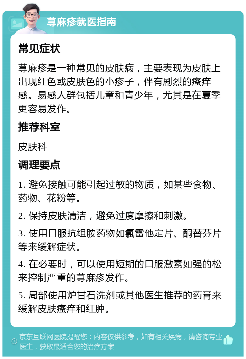 荨麻疹就医指南 常见症状 荨麻疹是一种常见的皮肤病，主要表现为皮肤上出现红色或皮肤色的小疹子，伴有剧烈的瘙痒感。易感人群包括儿童和青少年，尤其是在夏季更容易发作。 推荐科室 皮肤科 调理要点 1. 避免接触可能引起过敏的物质，如某些食物、药物、花粉等。 2. 保持皮肤清洁，避免过度摩擦和刺激。 3. 使用口服抗组胺药物如氯雷他定片、酮替芬片等来缓解症状。 4. 在必要时，可以使用短期的口服激素如强的松来控制严重的荨麻疹发作。 5. 局部使用炉甘石洗剂或其他医生推荐的药膏来缓解皮肤瘙痒和红肿。