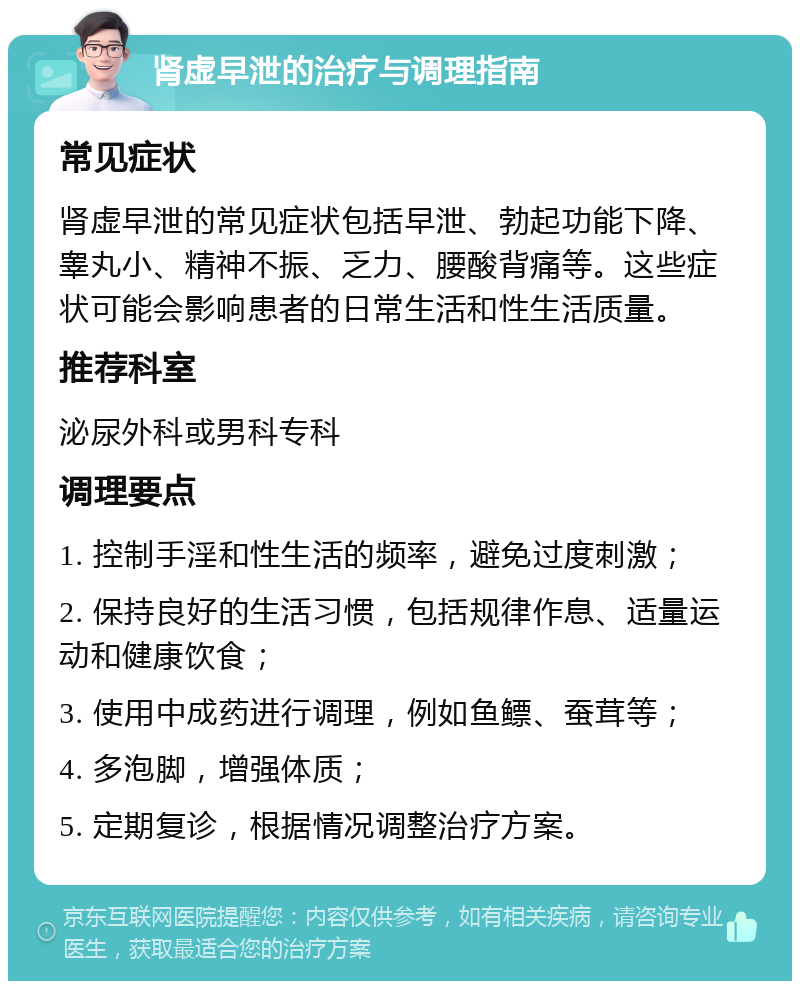 肾虚早泄的治疗与调理指南 常见症状 肾虚早泄的常见症状包括早泄、勃起功能下降、睾丸小、精神不振、乏力、腰酸背痛等。这些症状可能会影响患者的日常生活和性生活质量。 推荐科室 泌尿外科或男科专科 调理要点 1. 控制手淫和性生活的频率，避免过度刺激； 2. 保持良好的生活习惯，包括规律作息、适量运动和健康饮食； 3. 使用中成药进行调理，例如鱼鳔、蚕茸等； 4. 多泡脚，增强体质； 5. 定期复诊，根据情况调整治疗方案。