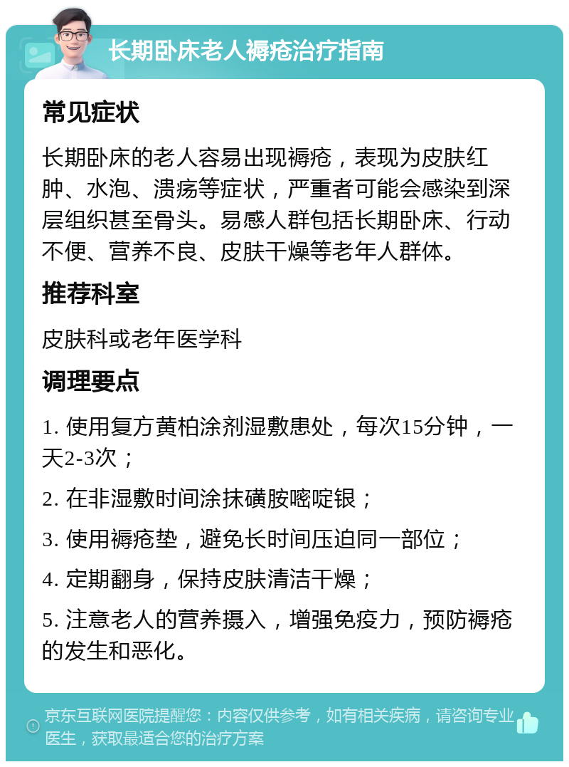 长期卧床老人褥疮治疗指南 常见症状 长期卧床的老人容易出现褥疮，表现为皮肤红肿、水泡、溃疡等症状，严重者可能会感染到深层组织甚至骨头。易感人群包括长期卧床、行动不便、营养不良、皮肤干燥等老年人群体。 推荐科室 皮肤科或老年医学科 调理要点 1. 使用复方黄柏涂剂湿敷患处，每次15分钟，一天2-3次； 2. 在非湿敷时间涂抹磺胺嘧啶银； 3. 使用褥疮垫，避免长时间压迫同一部位； 4. 定期翻身，保持皮肤清洁干燥； 5. 注意老人的营养摄入，增强免疫力，预防褥疮的发生和恶化。