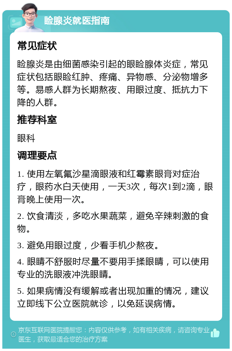 睑腺炎就医指南 常见症状 睑腺炎是由细菌感染引起的眼睑腺体炎症，常见症状包括眼睑红肿、疼痛、异物感、分泌物增多等。易感人群为长期熬夜、用眼过度、抵抗力下降的人群。 推荐科室 眼科 调理要点 1. 使用左氧氟沙星滴眼液和红霉素眼膏对症治疗，眼药水白天使用，一天3次，每次1到2滴，眼膏晚上使用一次。 2. 饮食清淡，多吃水果蔬菜，避免辛辣刺激的食物。 3. 避免用眼过度，少看手机少熬夜。 4. 眼睛不舒服时尽量不要用手揉眼睛，可以使用专业的洗眼液冲洗眼睛。 5. 如果病情没有缓解或者出现加重的情况，建议立即线下公立医院就诊，以免延误病情。