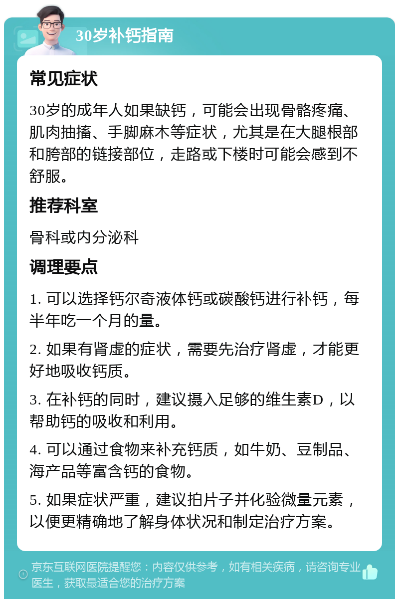 30岁补钙指南 常见症状 30岁的成年人如果缺钙，可能会出现骨骼疼痛、肌肉抽搐、手脚麻木等症状，尤其是在大腿根部和胯部的链接部位，走路或下楼时可能会感到不舒服。 推荐科室 骨科或内分泌科 调理要点 1. 可以选择钙尔奇液体钙或碳酸钙进行补钙，每半年吃一个月的量。 2. 如果有肾虚的症状，需要先治疗肾虚，才能更好地吸收钙质。 3. 在补钙的同时，建议摄入足够的维生素D，以帮助钙的吸收和利用。 4. 可以通过食物来补充钙质，如牛奶、豆制品、海产品等富含钙的食物。 5. 如果症状严重，建议拍片子并化验微量元素，以便更精确地了解身体状况和制定治疗方案。