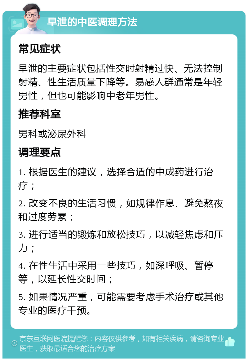 早泄的中医调理方法 常见症状 早泄的主要症状包括性交时射精过快、无法控制射精、性生活质量下降等。易感人群通常是年轻男性，但也可能影响中老年男性。 推荐科室 男科或泌尿外科 调理要点 1. 根据医生的建议，选择合适的中成药进行治疗； 2. 改变不良的生活习惯，如规律作息、避免熬夜和过度劳累； 3. 进行适当的锻炼和放松技巧，以减轻焦虑和压力； 4. 在性生活中采用一些技巧，如深呼吸、暂停等，以延长性交时间； 5. 如果情况严重，可能需要考虑手术治疗或其他专业的医疗干预。