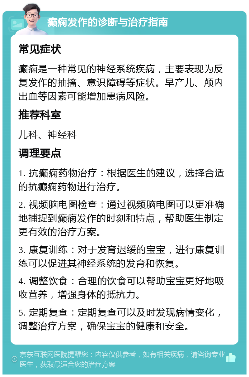 癫痫发作的诊断与治疗指南 常见症状 癫痫是一种常见的神经系统疾病，主要表现为反复发作的抽搐、意识障碍等症状。早产儿、颅内出血等因素可能增加患病风险。 推荐科室 儿科、神经科 调理要点 1. 抗癫痫药物治疗：根据医生的建议，选择合适的抗癫痫药物进行治疗。 2. 视频脑电图检查：通过视频脑电图可以更准确地捕捉到癫痫发作的时刻和特点，帮助医生制定更有效的治疗方案。 3. 康复训练：对于发育迟缓的宝宝，进行康复训练可以促进其神经系统的发育和恢复。 4. 调整饮食：合理的饮食可以帮助宝宝更好地吸收营养，增强身体的抵抗力。 5. 定期复查：定期复查可以及时发现病情变化，调整治疗方案，确保宝宝的健康和安全。