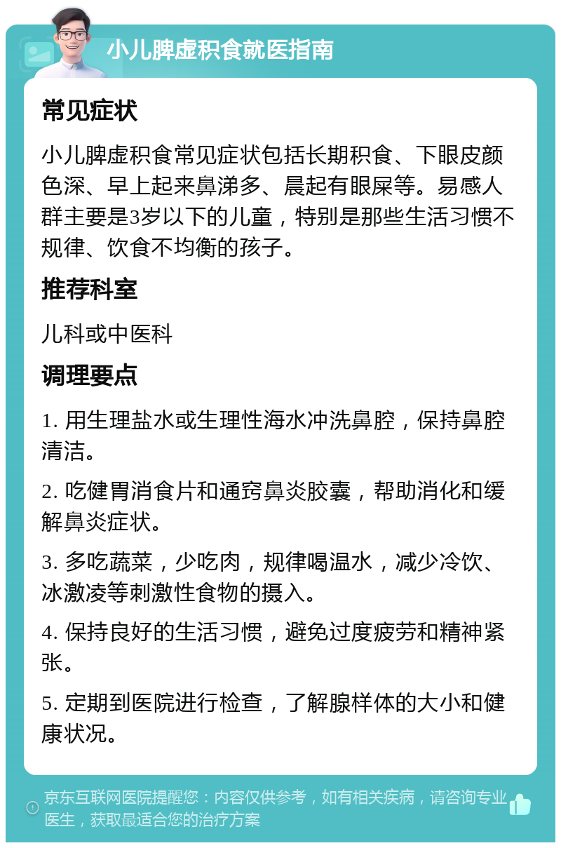 小儿脾虚积食就医指南 常见症状 小儿脾虚积食常见症状包括长期积食、下眼皮颜色深、早上起来鼻涕多、晨起有眼屎等。易感人群主要是3岁以下的儿童，特别是那些生活习惯不规律、饮食不均衡的孩子。 推荐科室 儿科或中医科 调理要点 1. 用生理盐水或生理性海水冲洗鼻腔，保持鼻腔清洁。 2. 吃健胃消食片和通窍鼻炎胶囊，帮助消化和缓解鼻炎症状。 3. 多吃蔬菜，少吃肉，规律喝温水，减少冷饮、冰激凌等刺激性食物的摄入。 4. 保持良好的生活习惯，避免过度疲劳和精神紧张。 5. 定期到医院进行检查，了解腺样体的大小和健康状况。