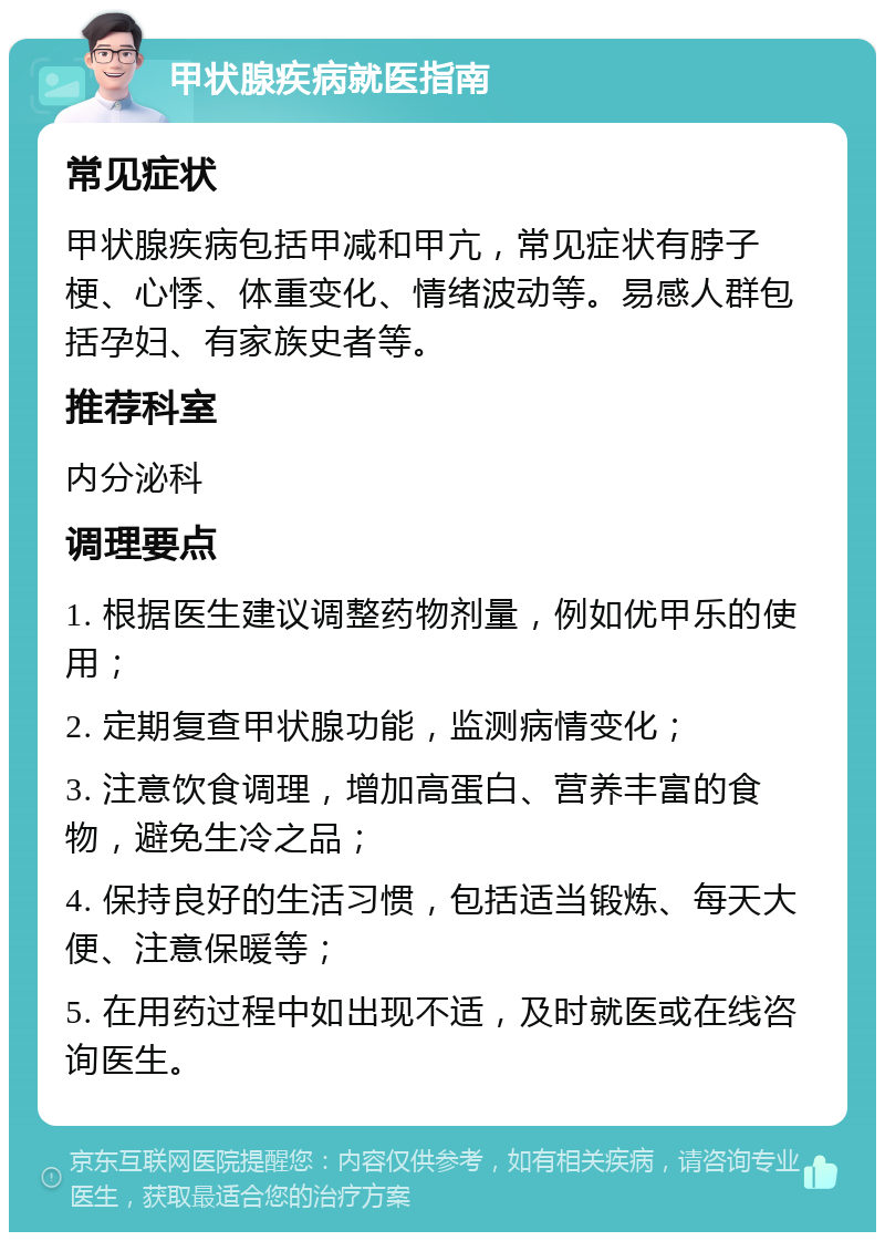 甲状腺疾病就医指南 常见症状 甲状腺疾病包括甲减和甲亢，常见症状有脖子梗、心悸、体重变化、情绪波动等。易感人群包括孕妇、有家族史者等。 推荐科室 内分泌科 调理要点 1. 根据医生建议调整药物剂量，例如优甲乐的使用； 2. 定期复查甲状腺功能，监测病情变化； 3. 注意饮食调理，增加高蛋白、营养丰富的食物，避免生冷之品； 4. 保持良好的生活习惯，包括适当锻炼、每天大便、注意保暖等； 5. 在用药过程中如出现不适，及时就医或在线咨询医生。