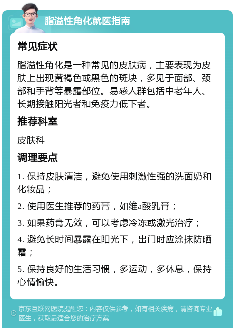 脂溢性角化就医指南 常见症状 脂溢性角化是一种常见的皮肤病，主要表现为皮肤上出现黄褐色或黑色的斑块，多见于面部、颈部和手背等暴露部位。易感人群包括中老年人、长期接触阳光者和免疫力低下者。 推荐科室 皮肤科 调理要点 1. 保持皮肤清洁，避免使用刺激性强的洗面奶和化妆品； 2. 使用医生推荐的药膏，如维a酸乳膏； 3. 如果药膏无效，可以考虑冷冻或激光治疗； 4. 避免长时间暴露在阳光下，出门时应涂抹防晒霜； 5. 保持良好的生活习惯，多运动，多休息，保持心情愉快。