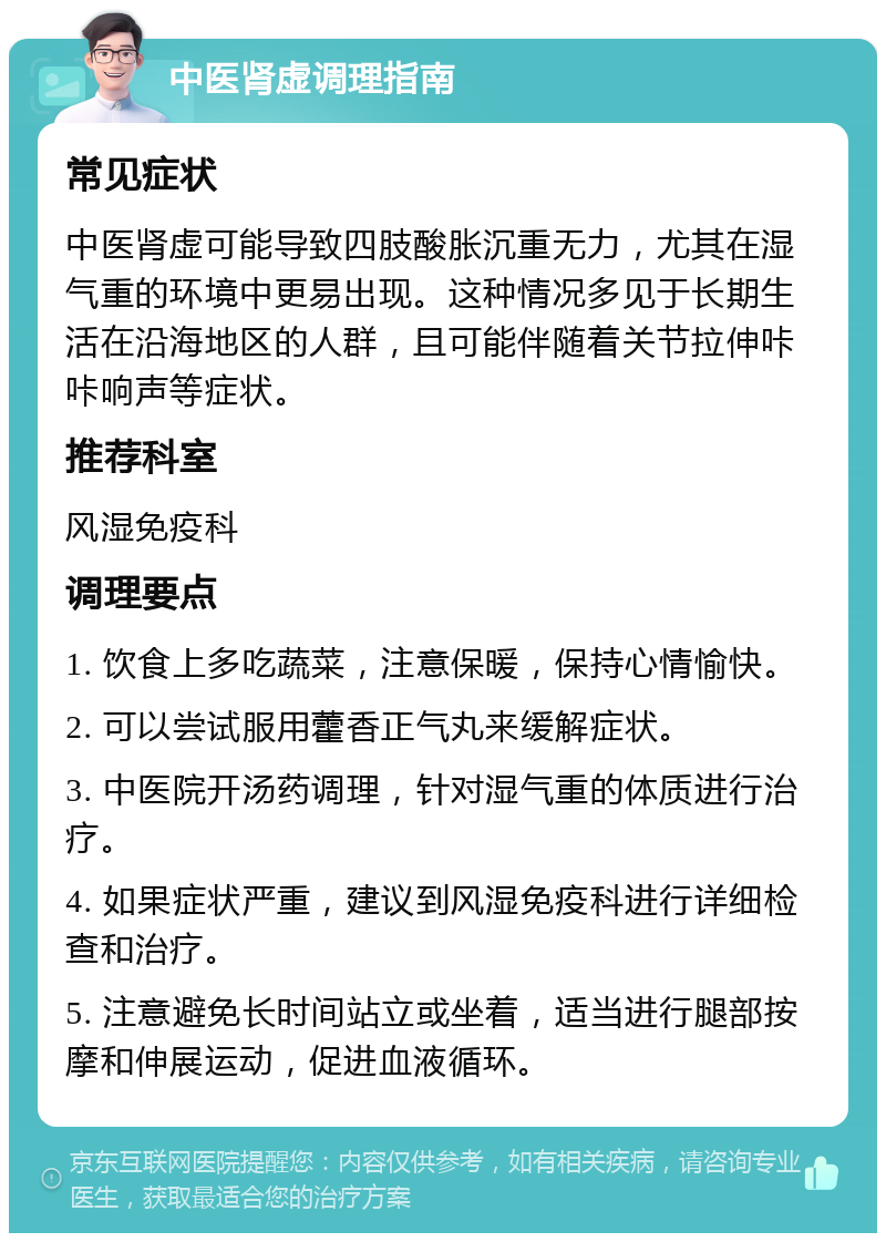 中医肾虚调理指南 常见症状 中医肾虚可能导致四肢酸胀沉重无力，尤其在湿气重的环境中更易出现。这种情况多见于长期生活在沿海地区的人群，且可能伴随着关节拉伸咔咔响声等症状。 推荐科室 风湿免疫科 调理要点 1. 饮食上多吃蔬菜，注意保暖，保持心情愉快。 2. 可以尝试服用藿香正气丸来缓解症状。 3. 中医院开汤药调理，针对湿气重的体质进行治疗。 4. 如果症状严重，建议到风湿免疫科进行详细检查和治疗。 5. 注意避免长时间站立或坐着，适当进行腿部按摩和伸展运动，促进血液循环。